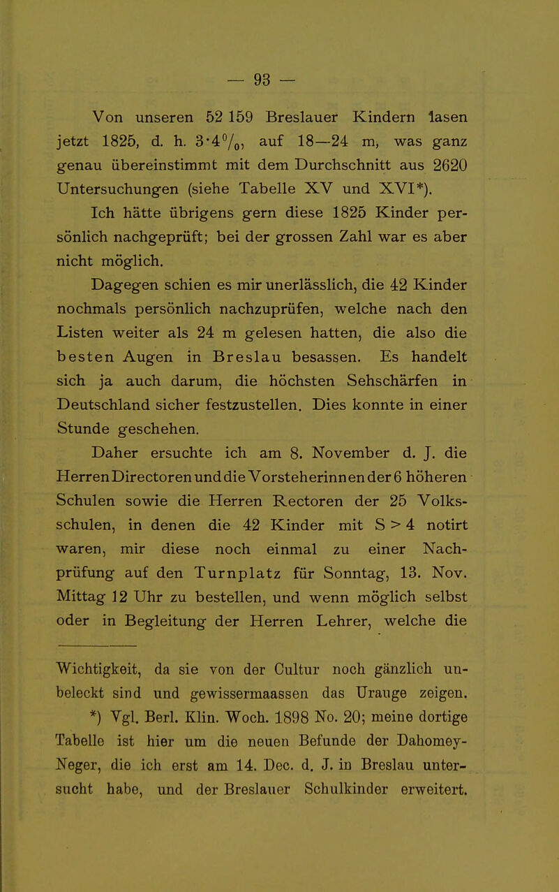 Von unseren 52 159 Breslauer Kindern lasen jetzt 1825, d. h. 3'4%) auf 18—24 m, was ganz genau übereinstimmt mit dem Durchschnitt aus 2620 Untersuchungen (siehe Tabelle XV und XVI*). Ich hätte übrigens gern diese 1825 Kinder per- sönlich nachgeprüft; bei der grossen Zahl war es aber nicht möglich. Dagegen schien es mir unerlässlich, die 42 Kinder nochmals persönlich nachzuprüfen, welche nach den Listen weiter als 24 m gelesen hatten, die also die besten Augen in Breslau besassen. Es handelt sich ja auch darum, die höchsten Sehschärfen in Deutschland sicher festzustellen. Dies konnte in einer Stunde geschehen. Daher ersuchte ich am 8. November d. J. die Herren Directoren und die Vorsteherinn ender 6 höheren Schulen sowie die Herren Rectoren der 25 Volks- schulen, in denen die 42 Kinder mit S > 4 notirt waren, mir diese noch einmal zu einer Nach- prüfung auf den Turnplatz für Sonntag, 13. Nov. Mittag 12 Uhr zu bestellen, und wenn möglich selbst oder in Begleitung der Herren Lehrer, welche die Wichtigkeit, da sie von der Cultur noch gänzlich un- beleckt sind und gewissermaassen das Urauge zeigen. *) Vgl. Berk Klin. Woch. 1898 No. 20; meine dortige Tabelle ist hier um die neuen Befunde der Dahomey- Neger, die ich erst am 14. Dec. d. J. in Breslau unter- sucht habe, und der Breslauer Schulkinder erweitert.