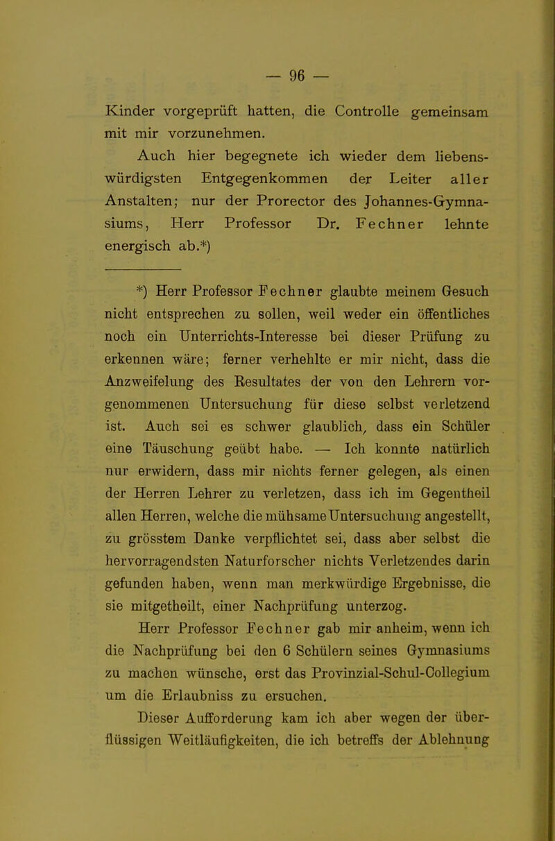 Kinder vorgeprüft hatten, die Controlle gemeinsam mit mir vorzunehmen. Auch hier begegnete ich wieder dem liebens- würdigsten Entgegenkommen der Leiter aller Anstalten; nur der Prorector des Johannes-Gymna- siums, Herr Professor Dr. Fechner lehnte energisch ab.*) *) Herr Professor Fechner glaubte meinem Gesuch nicht entsprechen zu sollen, weil weder ein öffentliches noch ein Unterrichts-Interesse bei dieser Prüfung zu erkennen wäre; ferner verhehlte er mir nicht, dass die Anzweifelung des Kesultates der von den Lehrern vor- genommenen Untersuchung für diese selbst verletzend ist. Auch sei es schwer glaublich, dass ein Schüler eine Täuschung geübt habe. —■ Ich konnte natürlich nur erwidern, dass mir nichts ferner gelegen, als einen der Herren Lehrer zu verletzen, dass ich im Gegentheil allen Herren, welche die mühsame Untersuchung angestellt, zu grösstem Danke verpflichtet sei, dass aber selbst die hervorragendsten Naturforscher nichts Verletzendes darin gefunden haben, wenn man merkwürdige Ergebnisse, die sie mitgetheilt, einer Nachprüfung unterzog. Herr Professor Fechner gab mir anheim, wenn ich die Nachprüfung bei den 6 Schülern seines Gymnasiums zu machen wünsche, erst das Provinzial-Schul-Collegium um die Erlaubniss zu ersuchen. Dieser Aufforderung kam ich aber wegen der über- flüssigen Weitläufigkeiten, die ich betreffs der Ablehnung
