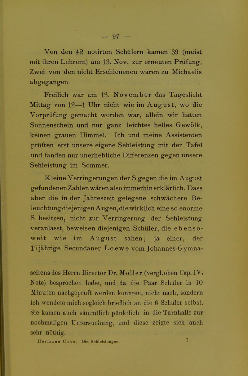 Von den 42 notirten Schülern kamen 39 (meist mit ihren Lehrern) am 13. Nov. zur erneuten Prüfung. Zwei von den nicht Erschienenen waren zu Michaelis abgegangen. Freilich war am 13. November das Tageslicht Mittag von 12—1 Uhr nicht wie im August, wo die Vorprüfung gemacht worden war, allein wir hatten Sonnenschein und nur ganz leichtes helles Gewölk, keinen grauen Himmel. Ich und meine Assistenten prüften erst unsere eigene Sehleistung mit der Tafel und fanden nur unerhebliche Differenzen gegen unsere Sehleistung im Sommer. Kleine Verringerungen der S gegen die im August gefundenen Zahlen wären also immerhin erklärlich. Dass aber die in der Jahreszeit gelegene schwächere Be- leuchtungdiejenigen Augen, die wirklich eine so enorme S besitzen, nicht zur Verringerung der Sehleistung veranlasst, beweisen diejenigen Schüler, die ebenso- weit wie im August sahen; ja einer, der 17jährige Secundaner Loewe vom Johannes-Gymna- seitens des Herrn Director Dr. Moller (vergl.oben Cap. IV, Note) besprochen habe, und da die Paar Schüler in 10 Minuten nachgeprüft werden konnten, nicht nach, sondern ich wendete mich fogleich brieflich an die 6 Schüler selbst. Sie kamen auch sämmtlich pünktlich in die Turnhalle zur nochmaligen Untersuchung, und diese zeigte sich auch sehr nöthig. Hermann Cohn. Die Sehleistungen. 7