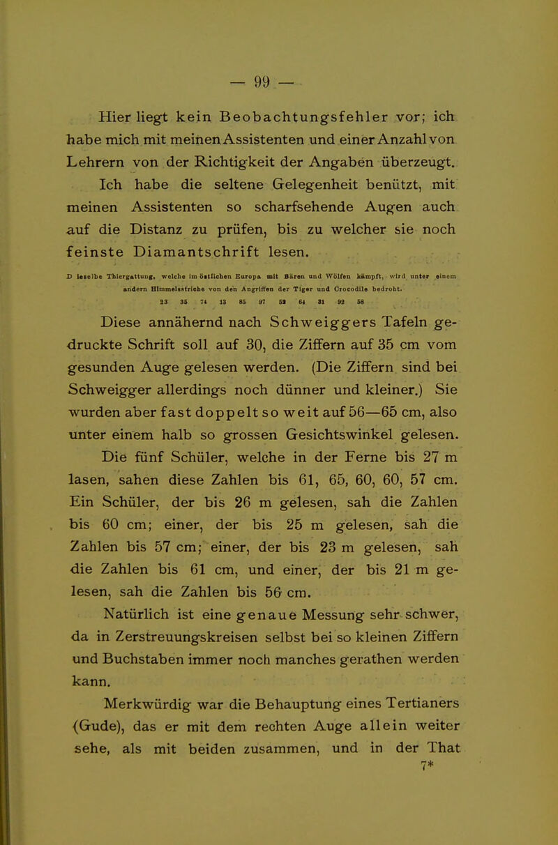 Hier liegt kein Beobachtungsfehler vor; ich habe mich mit meinen Assistenten und einer Anzahl von Lehrern von der Richtigkeit der Angaben überzeugt. Ich habe die seltene Gelegenheit benützt, mit meinen Assistenten so scharfsehende Augen auch auf die Distanz zu prüfen, bis zu welcher sie noch feinste Diamantschrift lesen. D lelelbe Thiergattuug, welche im öitlichen Europa mit Bären und Wölfen kämpft, wird unter einem andern Himmelsstriche von den Angriffen der Tiger und Orocodile bedroht. 23 35 74 13 85 97 51 64 31 91 58 Diese annähernd nach Schweiggers Tafeln ge- druckte Schrift soll auf 30, die Ziffern auf 35 cm vom gesunden Auge gelesen werden. (Die Ziffern sind bei Schweigger allerdings noch dünner und kleiner.) Sie wurden aber fast doppelt so weit auf 56—65 cm, also unter einem halb so grossen Gesichtswinkel gelesen. Die fünf Schüler, welche in der Ferne bis 27 m lasen, sahen diese Zahlen bis 61, 65, 60, 60, 57 cm. Ein Schüler, der bis 26 m gelesen, sah die Zahlen bis 60 cm; einer, der bis 25 m gelesen, sah die Zahlen bis 57 cm; einer, der bis 23 m gelesen, sah die Zahlen bis 61 cm, und einer, der bis 21 m ge- lesen, sah die Zahlen bis 56 cm. Natürlich ist eine genaue Messung sehr schwer, da in Zerstreuungskreisen selbst bei so kleinen Ziffern und Buchstaben immer noch manches gerathen werden kann. Merkwürdig war die Behauptung eines Tertianers {Gude), das er mit dem rechten Auge allein weiter sehe, als mit beiden zusammen, und in der That 7*