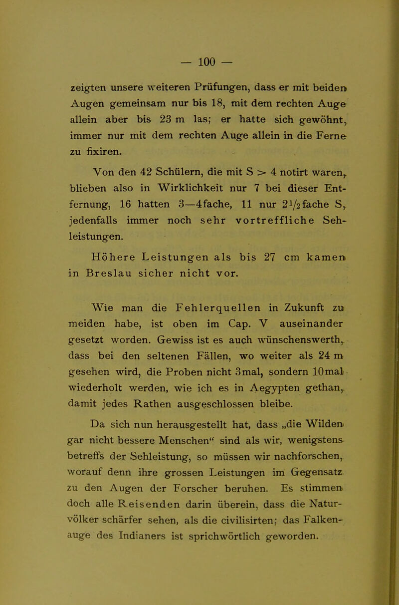 zeigten unsere weiteren Prüfungen, dass er mit beiden Augen gemeinsam nur bis 18, mit dem rechten Auge allein aber bis 23 m las; er hatte sich gewöhnt, immer nur mit dem rechten Auge allein in die Ferne zu fixiren. Von den 42 Schülern, die mit S > 4 notirt waren,, blieben also in Wirklichkeit nur 7 bei dieser Ent- fernung, 16 hatten 3—4fache, 11 nur 2^2fache Sr jedenfalls immer noch sehr vortreffliche Seh- leistungen. Höhere Leistungen als bis 27 cm kamen in Breslau sicher nicht vor. Wie man die Fehlerquellen in Zukunft zu meiden habe, ist oben im Cap. V auseinander gesetzt worden. Gewiss ist es auch wünschenswerth, dass bei den seltenen Fällen, wo weiter als 24 m gesehen wird, die Proben nicht 3mal, sondern lOmal wiederholt werden, wie ich es in Aegypten gethan,. damit jedes Rathen ausgeschlossen bleibe. Da sich nun herausgestellt hat, dass „die Wilden gar nicht bessere Menschen sind als wir, wenigstens betreffs der Sehleistung, so müssen wir nachforschen, worauf denn ihre grossen Leistungen im Gegensatz zu den Augen der Forscher beruhen. Es stimmen doch alle Reisenden darin überein, dass die Natur- völker schärfer sehen, als die civilisirten; das Falken- auge des Indianers ist sprichwörtlich geworden.