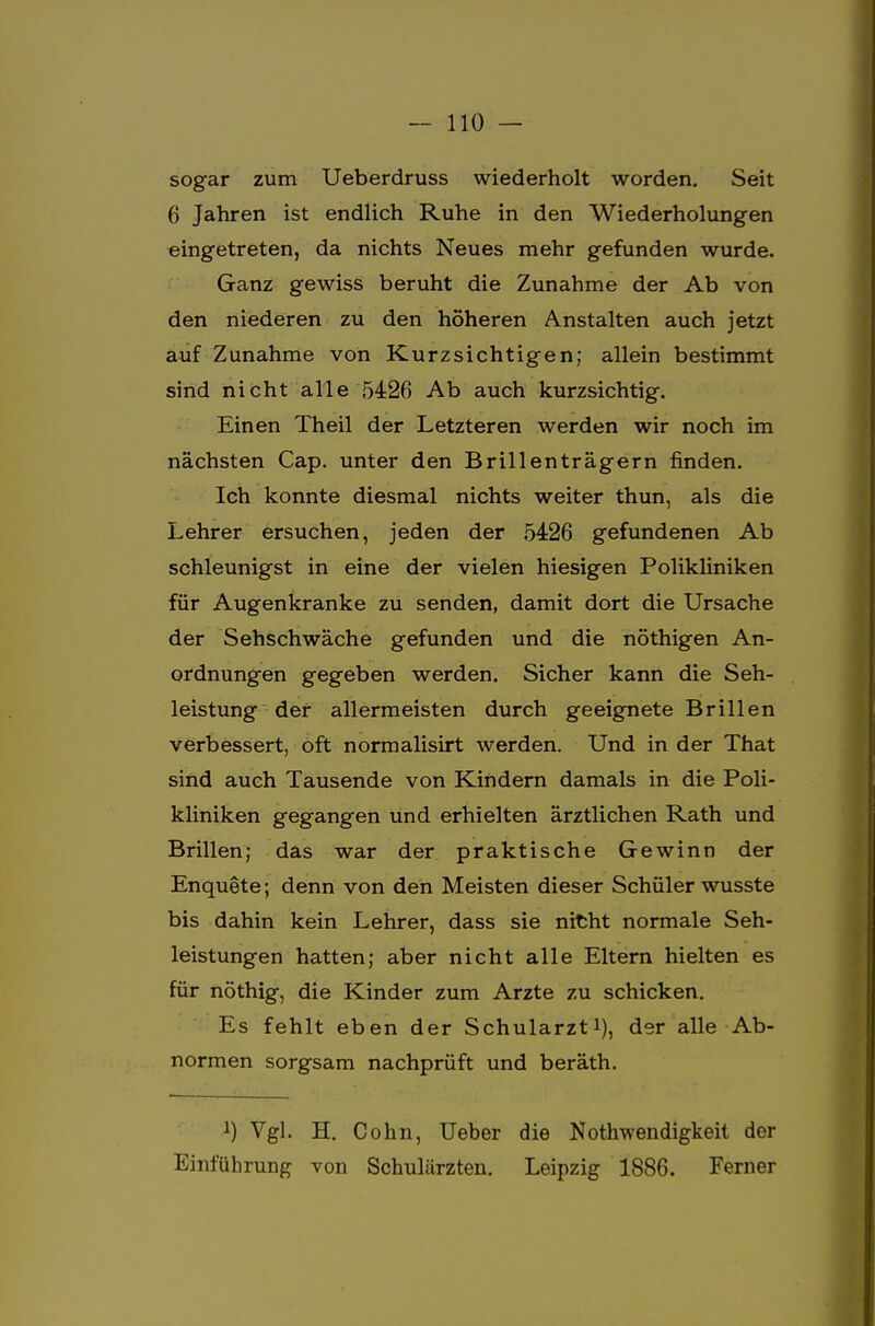 sogar zum Ueberdruss wiederholt worden. Seit 6 Jahren ist endlich Ruhe in den Wiederholungen eingetreten, da nichts Neues mehr gefunden wurde. Ganz gewiss beruht die Zunahme der Ab von den niederen zu den höheren Anstalten auch jetzt auf Zunahme von Kurzsichtigen; allein bestimmt sind nicht alle 5426 Ab auch kurzsichtig. Einen Theil der Letzteren werden wir noch im nächsten Cap. unter den Brillenträgern finden. Ich konnte diesmal nichts weiter thun, als die Lehrer ersuchen, jeden der 5426 gefundenen Ab schleunigst in eine der vielen hiesigen Polikliniken für Augenkranke zu senden, damit dort die Ursache der Sehschwäche gefunden und die nöthigen An- ordnungen gegeben werden. Sicher kann die Seh- leistung der allermeisten durch geeignete Brillen verbessert, oft normalisirt werden. Und in der That sind auch Tausende von Kindern damals in die Poli- kliniken gegangen und erhielten ärztlichen Rath und Brillen; das war der praktische Gewinn der Enquete; denn von den Meisten dieser Schüler wusste bis dahin kein Lehrer, dass sie nicht normale Seh- leistungen hatten; aber nicht alle Eltern hielten es für nöthig, die Kinder zum Arzte zu schicken. Es fehlt eben der Schularzti), der alle Ab- normen sorgsam nachprüft und beräth. !) Vgl. H. Cohn, Ueber die Notwendigkeit der Einführung von Schulärzten. Leipzig 1886. Ferner