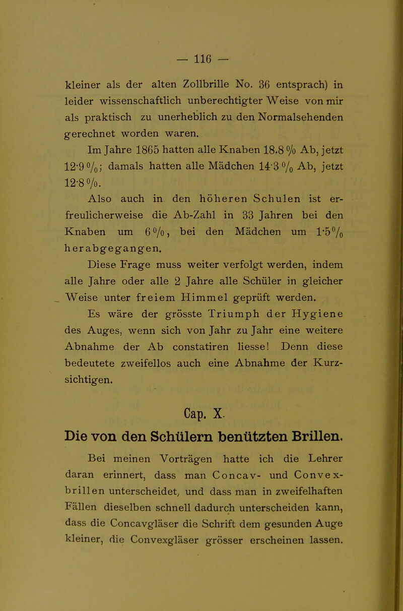 kleiner als der alten Zollbrille No. 36 entsprach) in leider wissenschaftlich unberechtigter Weise von mir als praktisch zu unerheblich zu den Normalsehenden gerechnet worden waren. Im Jahre 1865 hatten alle Knaben 18.8 °/o Ab, jetzt 12-9%; damals hatten alle Mädchen 14-3% Abi Jetzt 12-8%. Also auch in den höheren Schulen ist er- freulicherweise die Ab-Zahl in 33 Jahren bei den Knaben um 6%> den Mädchen um 1*5% herabgegangen. Diese Frage muss weiter verfolgt werden, indem alle Jahre oder alle 2 Jahre alle Schüler in gleicher Weise unter freiem Himmel geprüft werden. Es wäre der grösste Triumph der Hygiene des Auges, wenn sich von Jahr zu Jahr eine weitere Abnahme der Ab constatiren Hesse! Denn diese bedeutete zweifellos auch eine Abnahme der Kurz- sichtigen. Cap. X. Die von den Schülern benützten Brillen. Bei meinen Vorträgen hatte ich die Lehrer daran erinnert, dass man Concav- und Convex- brillen unterscheidet, und dass man in zweifelhaften Fällen dieselben schnell dadurch unterscheiden kann, dass die Concavgläser die Schrift dem gesunden Auge kleiner, die Convexgläser grösser erscheinen lassen.