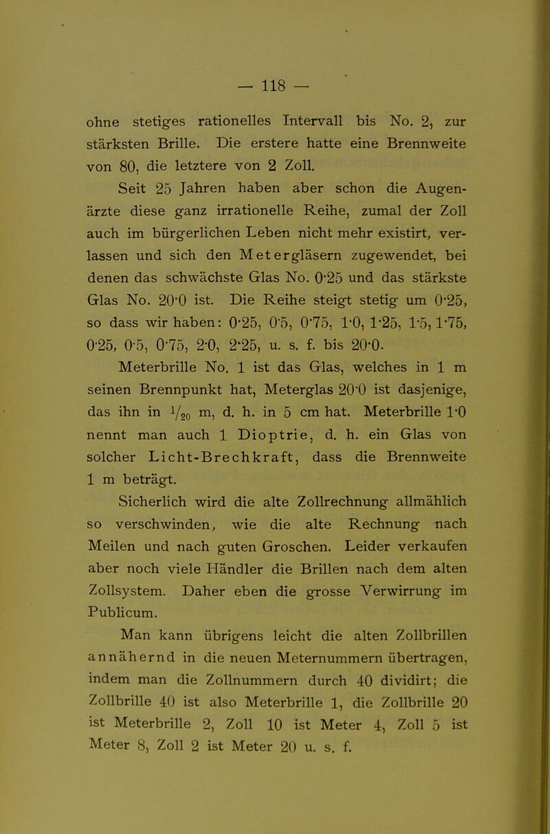 ohne stetiges rationelles Intervall bis No. 2, zur stärksten Brille. Die erstere hatte eine Brennweite von 80, die letztere von 2 Zoll. Seit 25 Jahren haben aber schon die Augen- ärzte diese ganz irrationelle Reihe, zumal der Zoll auch im bürgerlichen Leben nicht mehr existirt, ver- lassen und sich den Metergläsern zugewendet, bei denen das schwächste Glas No. 0'25 und das stärkste Glas No. 20*0 ist. Die Reihe steigt stetig um 025, so dass wir haben: 0*25, 0*5, 0'75, 1'0, 1*25, 1-5,1-75, 0-25, 0-5, 0-75, 2-0, 2*25, u. s. f. bis 20'0. Meterbrille No. 1 ist das Glas, welches in 1 m seinen Brennpunkt hat, Meterglas 200 ist dasjenige, das ihn in i/20 m, d. h. in 5 cm hat. Meterbrille l'O nennt man auch 1 Dioptrie, d. h. ein Glas von solcher Licht-Brechkraft, dass die Brennweite 1 m beträgt. Sicherlich wird die alte Zollrechnung allmählich so verschwinden, wie die alte Rechnung nach Meilen und nach guten Groschen. Leider verkaufen aber noch viele Händler die Brillen nach dem alten Zollsystem. Daher eben die grosse Verwirrung im Publicum. Man kann übrigens leicht die alten Zollbrillen annähernd in die neuen Meternummern übertragen, indem man die Zollnummern durch 40 dividirt; die Zollbrille 40 ist also Meterbrille 1, die Zollbrille 20 ist Meterbrille 2, Zoll 10 ist Meter 4, Zoll 5 ist Meter 8, Zoll 2 ist Meter 20 u. s. f.