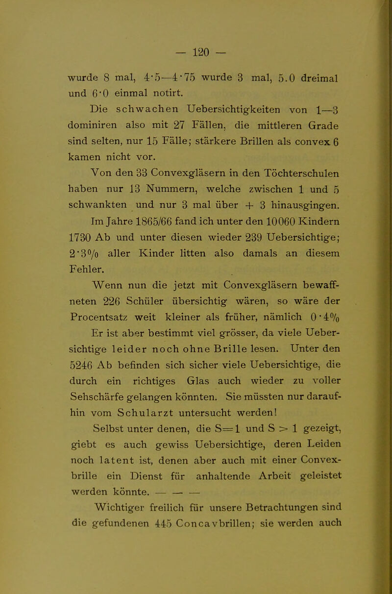 wurde 8 mal, 4*5—4*75 wurde 3 mal, 5.0 dreimal und 6'0 einmal notirt. Die schwachen Uebersichtigkeiten von 1—3 dominiren also mit 27 Fällen, die mittleren Grade sind selten, nur 15 Fälle; stärkere Brillen als convex 6 kamen nicht vor. Von den 33 Convexgläsern in den Töchterschulen haben nur 13 Nummern, welche zwischen 1 und 5 schwankten und nur 3 mal über + 3 hinausgingen. Im Jahre 1865/66 fand ich unter den 10060 Kindern 1730 Ab und unter diesen wieder 239 Uebersichtige; 2'3°/o aller Kinder litten also damals an diesem Fehler. Wenn nun die jetzt mit Convexgläsern bewaff- neten 226 Schüler übersichtig wären, so wäre der Procentsatz weit kleiner als früher, nämlich 0'4% Er ist aber bestimmt viel grösser, da viele Ueber- sichtige leider noch ohne Brille lesen. Unter den 5246 Ab befinden sich sicher viele Uebersichtige, die durch ein richtiges Glas auch wieder zu voller Sehschärfe gelangen könnten. Sie müssten nur darauf- hin vom Schularzt untersucht werden! Selbst unter denen, die S= 1 und S > 1 gezeigt, giebt es auch gewiss Uebersichtige, deren Leiden noch latent ist, denen aber auch mit einer Convex- brille ein Dienst für anhaltende Arbeit geleistet werden könnte. — — — Wichtiger freilich für unsere Betrachtungen sind die gefundenen 445 Conca vbrillen; sie werden auch