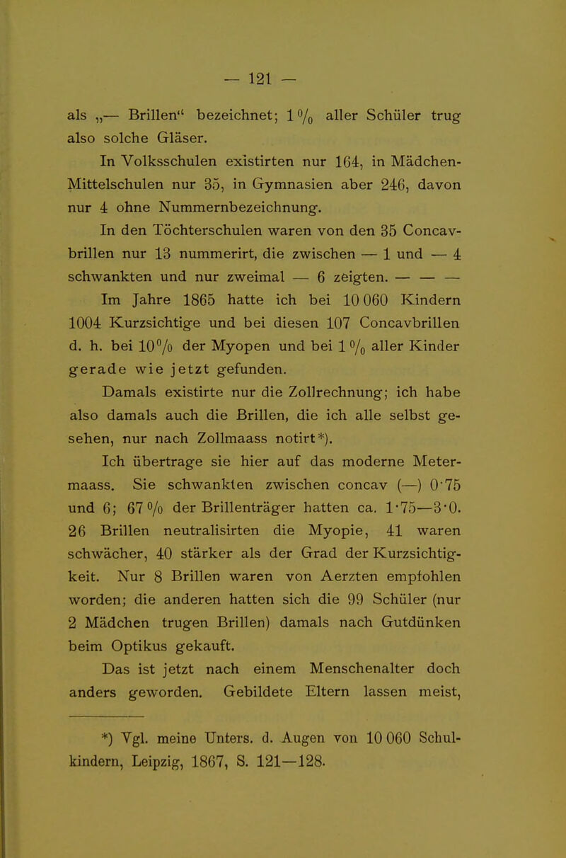 als „— Brillen bezeichnet; l°/0 aller Schüler trug also solche Gläser. In Volksschulen existirten nur 164, in Mädchen- Mittelschulen nur 35, in Gymnasien aber 246, davon nur 4 ohne Nummernbezeichnung. In den Töchterschulen waren von den 35 Concav- brillen nur 13 nummerirt, die zwischen — 1 und — 4 schwankten und nur zweimal — 6 zeigten. — — — Im Jahre 1865 hatte ich bei 10 060 Kindern 1004 Kurzsichtige und bei diesen 107 Concavbrillen d. h. bei 10°/o der Myopen und bei 1 % aller Kinder gerade wie jetzt gefunden. Damals existirte nur die Zollrechnung; ich habe also damals auch die Brillen, die ich alle selbst ge- sehen, nur nach Zollmaass notirt*). Ich übertrage sie hier auf das moderne Meter- maass. Sie schwankten zwischen concav (—) 0'75 und 6; 67% der Brillenträger hatten ca. 1-75—3*0. 26 Brillen neutralisirten die Myopie, 41 waren schwächer, 40 stärker als der Grad der Kurzsichtig- keit. Nur 8 Brillen waren von Aerzten empfohlen worden; die anderen hatten sich die 99 Schüler (nur 2 Mädchen trugen Brillen) damals nach Gutdünken beim Optikus gekauft. Das ist jetzt nach einem Menschenalter doch anders geworden. Gebildete Eltern lassen meist, *) Vgl. meine Unters, d. Augen von 10 060 Schul- kindern, Leipzig, 1867, S. 121—128.