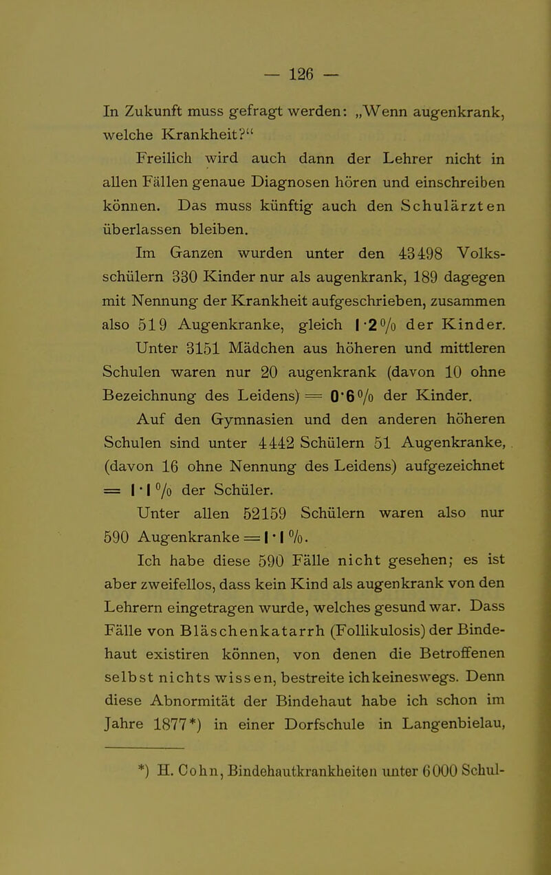 In Zukunft muss gefragt werden: „Wenn augenkrank, welche Krankheit? Freilich wird auch dann der Lehrer nicht in allen Fällen genaue Diagnosen hören und einschreiben können. Das muss künftig auch den Schulärzten überlassen bleiben. Im Ganzen wurden unter den 43498 Volks- schülern 330 Kinder nur als augenkrank, 189 dagegen mit Nennung der Krankheit aufgeschrieben, zusammen also 519 Augenkranke, gleich I *2°/o der Kinder. Unter 3151 Mädchen aus höheren und mittleren Schulen waren nur 20 augenkrank (davon 10 ohne Bezeichnung des Leidens) = 0*6% der Kinder. Auf den Gymnasien und den anderen höheren Schulen sind unter 4442 Schülern 51 Augenkranke, (davon 16 ohne Nennung des Leidens) aufgezeichnet = 1*1 °/o der Schüler. Unter allen 52159 Schülern waren also nur 590 Augenkranke = | • | %. Ich habe diese 590 Fälle nicht gesehen; es ist aber zweifellos, dass kein Kind als augenkrank von den Lehrern eingetragen wurde, welches gesund war. Dass Fälle von Bläschenkatarrh (Follikulosis) der Binde- haut existiren können, von denen die Betroffenen selbst nichts wissen, bestreite ich keineswegs. Denn diese Abnormität der Bindehaut habe ich schon im Jahre 1877*) in einer Dorfschule in Langenbielau, *) H. Cohn, Bindehautkrankheiten unter 6000 Schul-