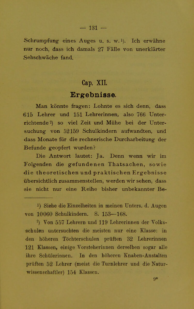 Schrumpfung eines Auges u. s. w. 1). Ich erwähne nur noch, dass ich damals 27 Fälle von unerklärter Sehschwäche fand. Cap. XII. Ergebnisse. Man könnte fragen: Lohnte es sich denn, dass 615 Lehrer und 151 Lehrerinnen, also 766 Unter- richtende2) so viel Zeit und Mühe bei der Unter- suchung von 52159 Schulkindern aufwandten, und dass Monate für die rechnerische Durcharbeitung der Befunde geopfert wurden? Die Antwort lautet: Ja. Denn wenn wir im Folgenden die gefundenen Thatsachen, sowie die theoretischen und praktischen Ergebnisse übersichtlich zusammenstellen, werden wir sehen, dass sie nicht nur eine Reihe bisher unbekannter Be- !) Siehe die Einzelheiten in meinen Unters, d. Augen von 10060 Schulkindern. S. 153—168. 2) Von 557 Lehrern und 119 Lehrerinnen der Volks- schulen untersuchten die meisten nur eine Klasse: in den höheren Töchterschulen prüften 32 Lehrerinnen 121 Klassen, einige Vorsteherinnen derselben sogar alle ihre Schülerinnen. In den höheren Knaben-Anstalten prüften 52 Lehrer (meist die Turnlehrer und die Natur- wissenschaftler) 154 Klassen. 9*