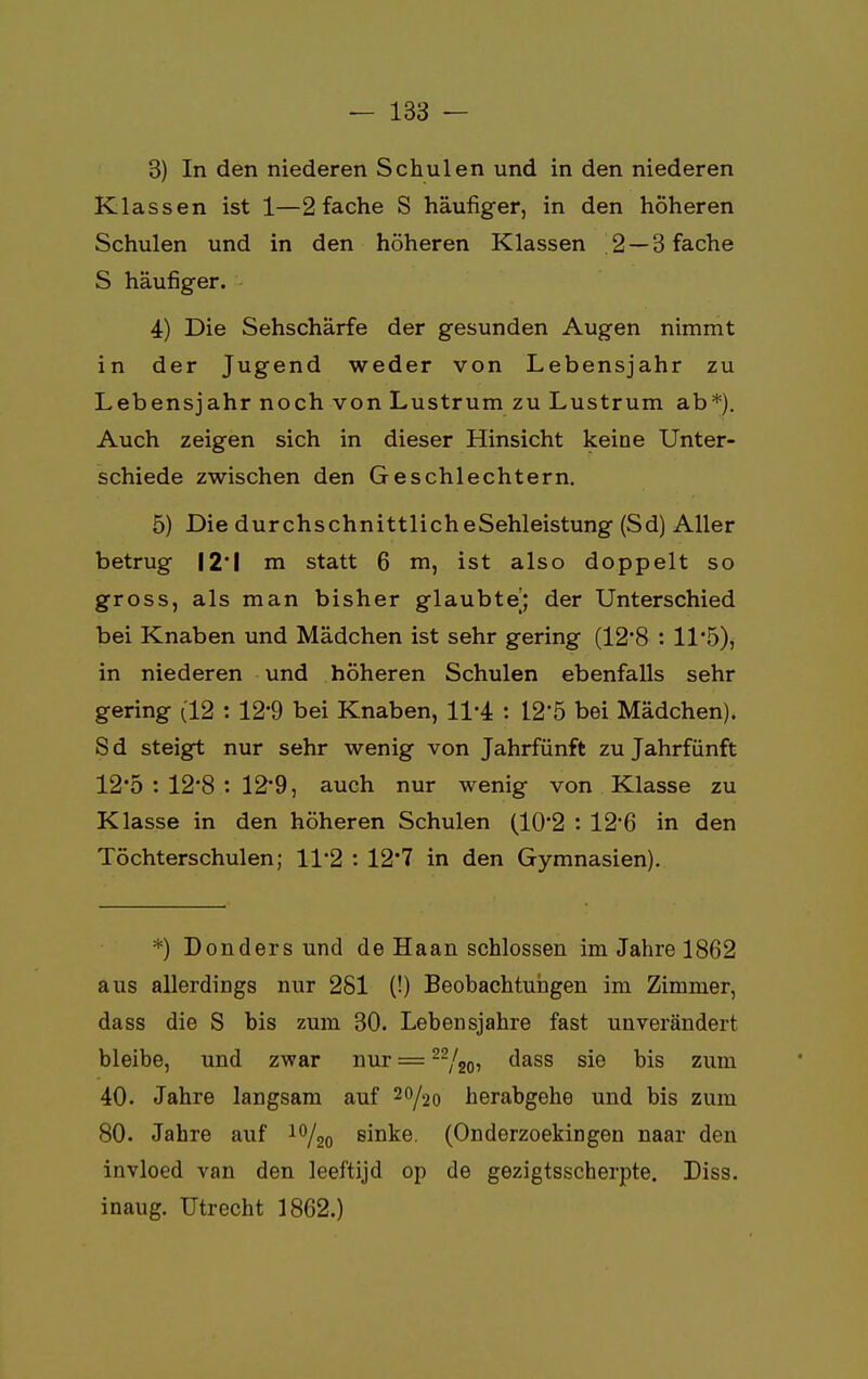 3) In den niederen Schulen und in den niederen Klassen ist 1—2 fache S häufiger, in den höheren Schulen und in den höheren Klassen 2 — 3 fache S häufiger. 4) Die Sehschärfe der gesunden Augen nimmt in der Jugend weder von Lebensjahr zu Lebensjahr noch von Lustrum zu Lustrum ab*). Auch zeigen sich in dieser Hinsicht keine Unter- schiede zwischen den Geschlechtern. 5) Die durchschnittlicheSehleistung (Sd) Aller betrug 12*1 m statt 6 m, ist also doppelt so gross, als man bisher glaubte'; der Unterschied bei Knaben und Mädchen ist sehr gering (12*8 : 11*5), in niederen und höheren Schulen ebenfalls sehr gering (12 : 12*9 bei Knaben, 11-4 : 12*5 bei Mädchen). S d steigt nur sehr wenig von Jahrfünft zu Jahrfünft 12*5 : 12'8 : 12*9, auch nur wenig von Klasse zu Klasse in den höheren Schulen (10'2 : 12*6 in den Töchterschulen; 11*2 : 12'7 in den Gymnasien). *) Donders und de Haan schlössen im Jahre 1862 aus allerdings nur 281 (!) Beobachtungen im Zimmer, dass die S bis zum 30. Lebensjahre fast unverändert bleibe, und zwar nur = 22/20, dass sie bis zum 40. Jahre langsam auf 20/20 herabgehe und bis zum 80. Jahre auf 10/20 sinke. (Onderzoekingen naar den invloed van den leeftijd op de gezigtsscherpte. Diss. inaug. Utrecht 1862.)