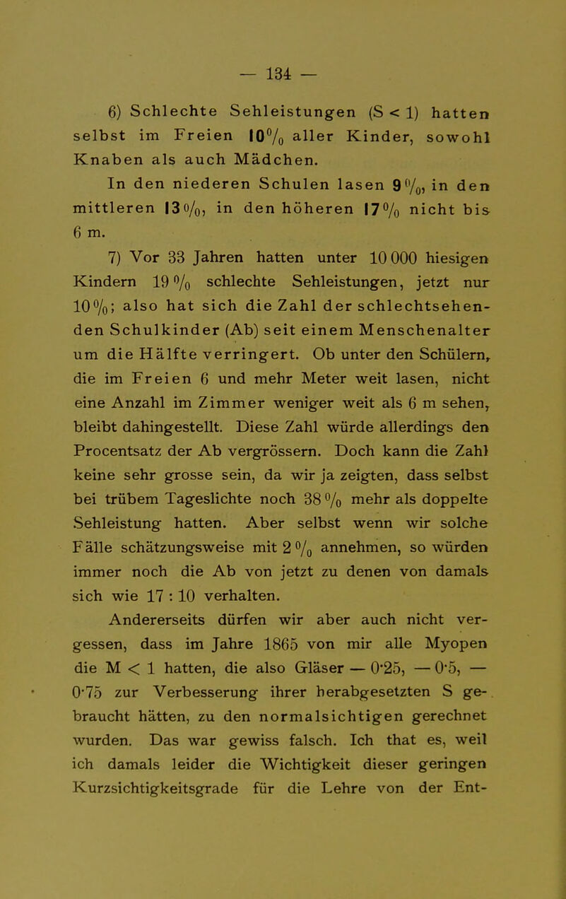 6) Schlechte Sehleistungen (S < 1) hatten selbst im Freien 10% aller Kinder, sowohl Knaben als auch Mädchen. In den niederen Schulen lasen 9%, in den mittleren 13o/0) in den höheren 17% nicht bis 6 m. 7) Vor 33 Jahren hatten unter 10 000 hiesigen Kindern 19% schlechte Sehleistungen, jetzt nur 10%; also hat sich die Zahl der schlechtsehen- den Schulkinder (Ab) seit einem Menschenalter um die Hälfte verringert. Ob unter den Schülern, die im Freien 6 und mehr Meter weit lasen, nicht eine Anzahl im Zimmer weniger weit als 6 m sehen, bleibt dahingestellt. Diese Zahl würde allerdings den Procentsatz der Ab vergrössern. Doch kann die Zahl keine sehr grosse sein, da wir ja zeigten, dass selbst bei trübem Tageslichte noch 38 % mehr als doppelte Sehleistung hatten. Aber selbst wenn wir solche Fälle schätzungsweise mit 2% annehmen, so würden immer noch die Ab von jetzt zu denen von damals sich wie 17 :10 verhalten. Andererseits dürfen wir aber auch nicht ver- gessen, dass im Jahre 1865 von mir alle Myopen die M < 1 hatten, die also Gläser — 0'25, — 0*5, — 0*75 zur Verbesserung ihrer herabgesetzten S ge- braucht hätten, zu den normalsichtigen gerechnet wurden. Das war gewiss falsch. Ich that es, weil ich damals leider die Wichtigkeit dieser geringen Kurzsichtigkeitsgrade für die Lehre von der Ent-