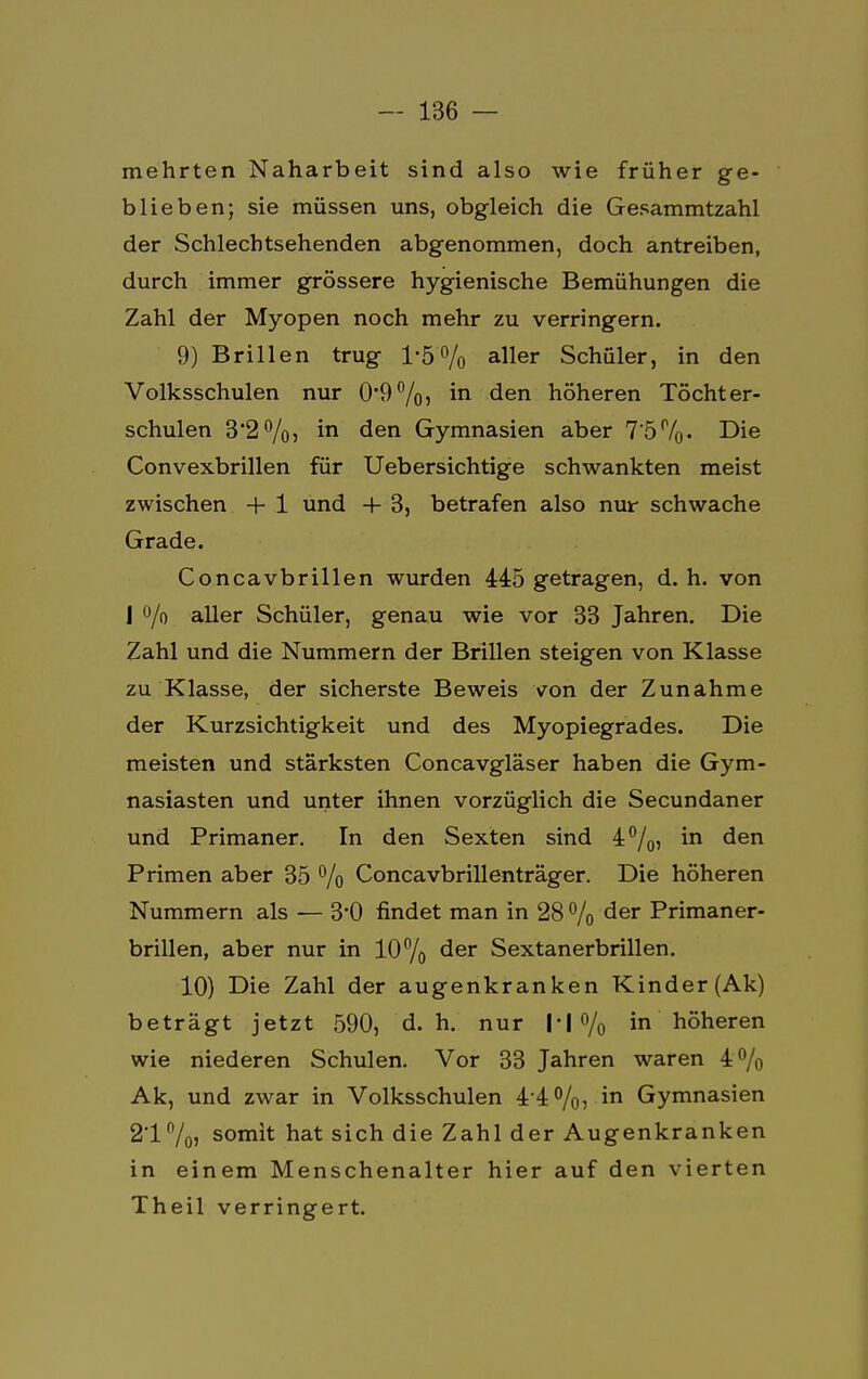 mehrten Naharbeit sind also wie früher ge- blieben; sie müssen uns, obgleich die Gesammtzahl der Schlechtsehenden abgenommen, doch antreiben, durch immer grössere hygienische Bemühungen die Zahl der Myopen noch mehr zu verringern. 9) Brillen trug 1'5'% aller Schüler, in den Volksschulen nur 0*9%) m den höheren Töchter- schulen 3'2%, in den Gymnasien aber 7'5r/o- Die Convexbrillen für Uebersichtige schwankten meist zwischen + 1 und 4- 3, betrafen also nur schwache Grade. Concavbrillen wurden 445 getragen, d. h. von J °/o aller Schüler, genau wie vor 33 Jahren. Die Zahl und die Nummern der Brillen steigen von Klasse zu Klasse, der sicherste Beweis von der Zunahme der Kurzsichtigkeit und des Myopiegrades. Die meisten und stärksten Concavgläser haben die Gym- nasiasten und unter ihnen vorzüglich die Secundaner und Primaner. In den Sexten sind 4%, in den Primen aber 35 % Concavbrillenträger. Die höheren Nummern als — 3*0 findet man in 28 % der Primaner- brillen, aber nur in 10% der Sextanerbrillen. 10) Die Zahl der augenkranken Kinder (Ak) beträgt jetzt 590, d.h. nur N % in höheren wie niederen Schulen. Vor 33 Jahren waren 4% Ak, und zwar in Volksschulen 4-4%? in Gymnasien 2'1%» somit hat sich die Zahl der Augenkranken in einem Menschenalter hier auf den vierten Theil verringert.
