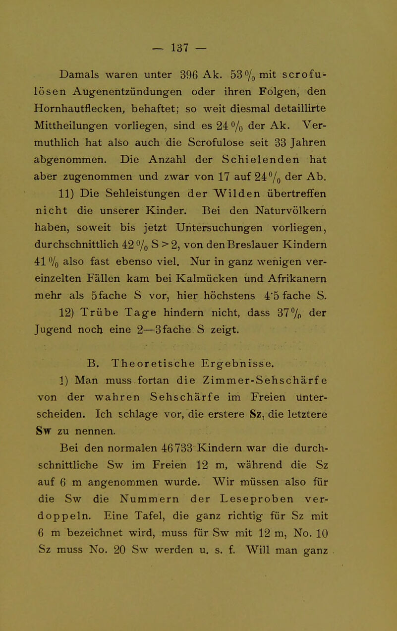 Damals waren unter 396 Ak. 53% mit scrofu- lösen Augen entzündungen oder ihren Folgen, den Hornhautflecken, behaftet; so weit diesmal detaillirte Mittheilungen vorliegen, sind es 24 % der Ak. Ver- muthlich hat also auch die Scrofulose seit 33 Jahren abgenommen. Die Anzahl der Schielenden hat aber zugenommen und zwar von 17 auf 24% der Ab. 11) Die Sehleistungen der Wilden übertreffen nicht die unserer Kinder. Bei den Naturvölkern haben, soweit bis jetzt Untersuchungen vorliegen, durchschnittlich 42% S >2, von den Breslauer Kindern 41 % also fast ebenso viel. Nur in ganz wenigen ver- einzelten Fällen kam bei Kalmücken und Afrikanern mehr als 5fache S vor, hier höchstens 4*5 fache S. 12) Trübe Tage hindern nicht, dass 37% der Jugend noch eine 2—3fache S zeigt. B. Theoretische Ergebnisse. 1) Man muss fortan die Zimmer-Sehschärfe von der wahren Sehschärfe im Freien Unter- scheiden. Ich schlage vor, die erstere Sz, die letztere Sw zu nennen. Bei den normalen 46733 Kindern war die durch- schnittliche Sw im Freien 12 m, während die Sz auf 6 m angenommen wurde. Wir müssen also für die Sw die Nummern der Leseproben ver- doppeln. Eine Tafel, die ganz richtig für Sz mit 6 m bezeichnet wird, muss für Sw mit 12 m, No. 10 Sz muss No. 20 Sw werden u. s. f. Will man ganz