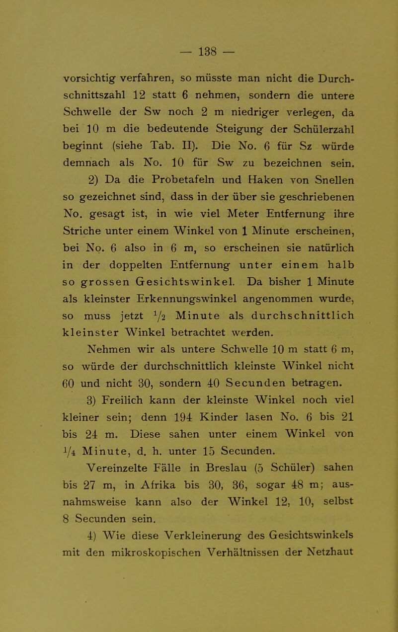 vorsichtig verfahren, so müsste man nicht die Durch- schnittszahl 12 statt 6 nehmen, sondern die untere Schwelle der Sw noch 2 m niedriger verlegen, da bei 10 m die bedeutende Steigung der Schülerzahl beginnt (siehe Tab. II). Die No. 6 für Sz würde demnach als No. 10 für Sw zu bezeichnen sein. 2) Da die Probetafeln und Haken von Snellen so gezeichnet sind, dass in der über sie geschriebenen No. gesagt ist, in wie viel Meter Entfernung ihre Striche unter einem Winkel von 1 Minute erscheinen, bei No. 6 also in 6 m, so erscheinen sie natürlich in der doppelten Entfernung unter einem halb so grossen Gesichtswinkel. Da bisher 1 Minute als kleinster Erkennungswinkel angenommen wurde, so muss jetzt 1/a Minute als durchschnittlich kleinster Winkel betrachtet werden. Nehmen wir als untere Schwelle 10 m statt 6 m, so würde der durchschnittlich kleinste Winkel nicht 60 und nicht 30, sondern 40 Secunden betragen. 3) Freilich kann der kleinste Winkel noch viel kleiner sein; denn 194 Kinder lasen No. 6 bis 21 bis 24 m. Diese sahen unter einem Winkel von 1/4 Minute, d. h. unter 15 Secunden. Vereinzelte Fälle in Breslau (5 Schüler) sahen bis 27 m, in Afrika bis 30, 36, sogar 48 m; aus- nahmsweise kann also der Winkel 12, 10, selbst 8 Secunden sein. 4) Wie diese Verkleinerung des Gesichtswinkels mit den mikroskopischen Verhältnissen der Netzhaut