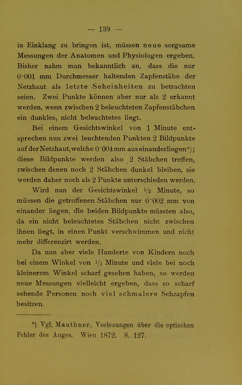 in Einklang zu bringen ist, müssen neue sorgsame Messungen der Anatomen und Physiologen ergeben. Bisher nahm man bekanntlich an, dass die nur O'OOl mm Durchmesser haltenden Zapfenstäbe der Netzhaut als letzte Seheinheiten zu betrachten seien. Zwei Punkte können aber nur als 2 erkannt werden, wenn zwischen 2 beleuchteten Zapfenstäbchen ein dunkles, nicht beleuchtetes liegt. Bei einem Gesichtswinkel von 1 Minute ent- sprechen nun zwei leuchtenden Punkten 2 Bildpunkte auf der Netzhaut, welche 0 004 mm aus einander liegen*); diese Bildpunkte werden also 2 Stäbchen treffen, zwischen denen noch 2 Stäbchen dunkel bleiben, sie werden daher noch als 2 Punkte unterschieden werden. Wird nun der Gesichtswinkel 1/2 Minute, so müssen die getroffenen Stäbchen nur 0'002 mm von einander liegen, die beiden Bildpunkte müssten also, da ein nicht beleuchtetes Stäbchen nicht zwischen ihnen liegt, in einen Punkt verschwimmen und nicht mehr differenzirt werden. Da nun aber viele Hunderte von Kindern noch bei einem Winkel von i/3 Minute und viele bei noch kleinerem Winkel scharf gesehen haben, so werden neue Messungen vielleicht ergeben, dass so scharf sehende Personen noch viel schmalere Sehzapfen besitzen. *) Vgl. Mauthner, Vorlesungen über die optischen Fehler des Auges. Wien 1872. S. 127.