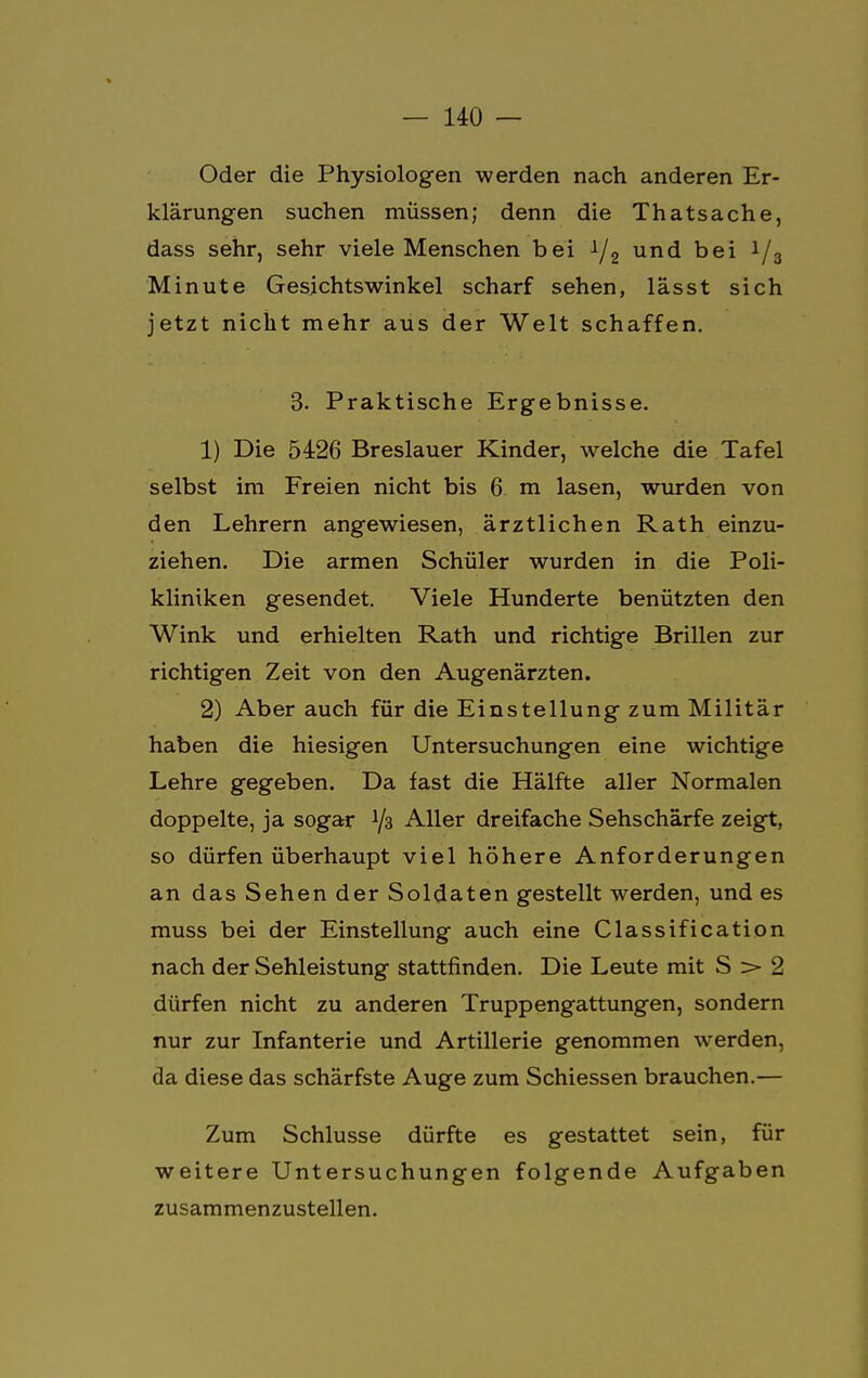 Oder die Physiologen werden nach anderen Er- klärungen suchen müssen; denn die Thatsache, dass sehr, sehr viele Menschen bei */2 und bei i/3 Minute Gesichtswinkel scharf sehen, lässt sich jetzt nicht mehr aus der Welt schaffen. 3. Praktische Ergebnisse. 1) Die 5426 Breslauer Kinder, welche die Tafel selbst im Freien nicht bis 6 m lasen, wurden von den Lehrern angewiesen, ärztlichen Rath einzu- ziehen. Die armen Schüler wurden in die Poli- kliniken gesendet. Viele Hunderte benützten den Wink und erhielten Rath und richtige Brillen zur richtigen Zeit von den Augenärzten. 2) Aber auch für die Einstellung zum Militär haben die hiesigen Untersuchungen eine wichtige Lehre gegeben. Da fast die Hälfte aller Normalen doppelte, ja sogar Y3 Aller dreifache Sehschärfe zeigt, so dürfen überhaupt viel höhere Anforderungen an das Sehen der Soldaten gestellt werden, und es muss bei der Einstellung auch eine Classification nach der Sehleistung stattfinden. Die Leute mit S > 2 dürfen nicht zu anderen Truppengattungen, sondern nur zur Infanterie und Artillerie genommen werden, da diese das schärfste Auge zum Schiessen brauchen.— Zum Schlüsse dürfte es gestattet sein, für weitere Untersuchungen folgende Aufgaben zusammenzustellen.
