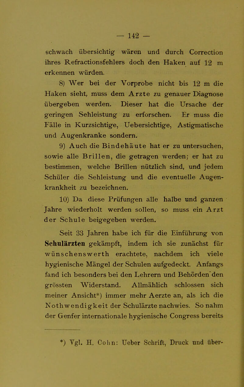 schwach übersichtig wären und durch Correction ihres Refractionsfehlers doch den Haken auf 12 m erkennen würden. 8) Wer bei der Vorprobe nicht bis 12 m die Haken sieht, muss dem Arzte zu genauer Diagnose übergeben werden. Dieser hat die Ursache der geringen Sehleistung zu erforschen. Er muss die Fälle in Kurzsichtige, Uebersichtige, Astigmatische und Augenkranke sondern. 9) Auch die Bindehäute hat er zu untersuchen, sowie alle Brillen, die getragen werden; er hat zu bestimmen, welche Brillen nützlich sind, und jedem Schüler die Sehleistung und die eventuelle Augen- krankheit zu bezeichnen. 10) Da diese Prüfungen alle halbe und ganzen Jahre wiederholt werden sollen, so muss ein Arzt der Schule beigegeben werden. Seit 33 Jahren habe ich für die Einführung von Schulärzten gekämpft, indem ich sie zunächst für wünschenswerth erachtete, nachdem ich viele hygienische Mängel der Schulen aufgedeckt. Anfangs fand ich besonders bei den Lehrern und Behörden den grössten Widerstand. Allmählich schlössen sich meiner Ansicht*) immer mehr Aerzte an, als ich die Nothwendigkeit der Schulärzte nachwies. So nahm der Genfer internationale hygienische Congress bereits *) Vgl. H. Cohn: Ueber Schrift, Druck und über-