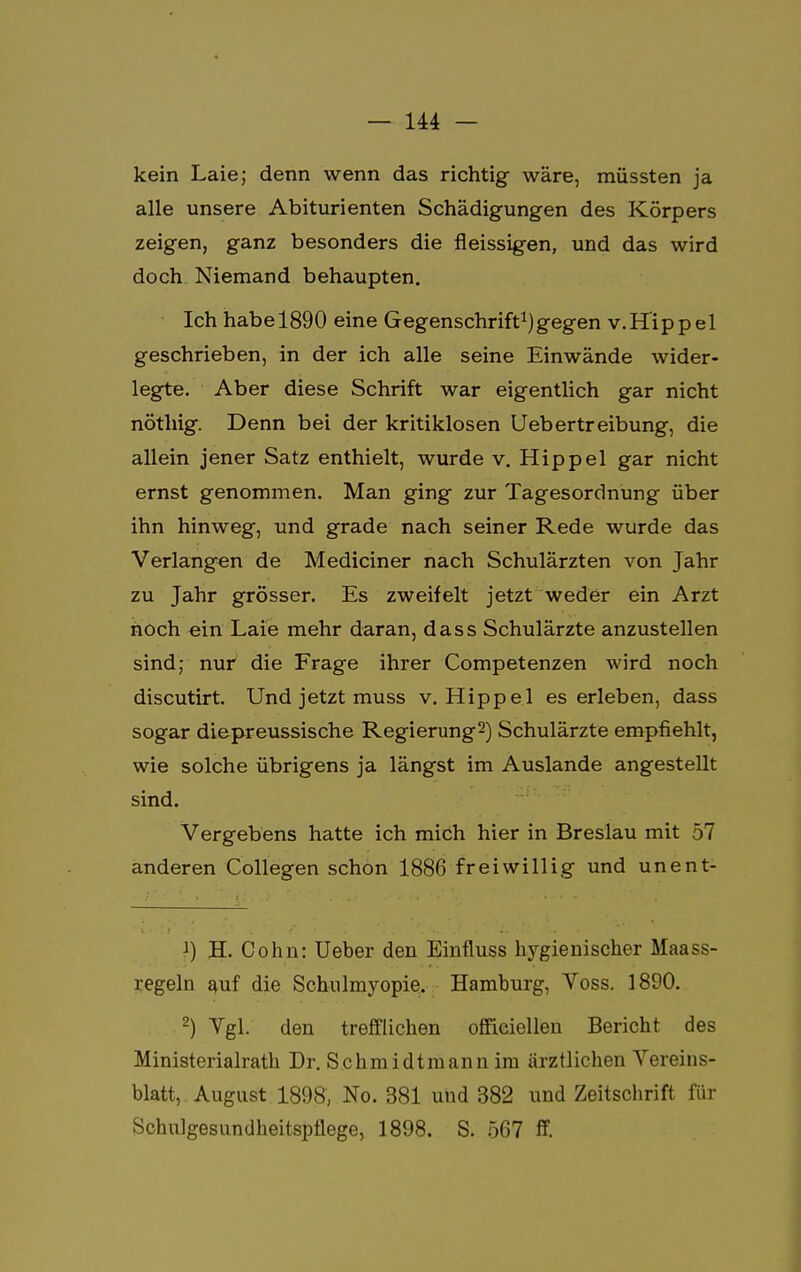 kein Laie; denn wenn das richtig wäre, müssten ja alle unsere Abiturienten Schädigungen des Körpers zeigen, ganz besonders die fleissigen, und das wird doch Niemand behaupten. Ich habe 1890 eine Gegenschrift1)gegen v.Hippel geschrieben, in der ich alle seine Einwände wider- legte. Aber diese Schrift war eigentlich gar nicht nöthig. Denn bei der kritiklosen Uebertreibung, die allein jener Satz enthielt, wurde v. Hippel gar nicht ernst genommen. Man ging zur Tagesordnung über ihn hinweg, und grade nach seiner Rede wurde das Verlangen de Mediciner nach Schulärzten von Jahr zu Jahr grösser. Es zweifelt jetzt weder ein Arzt noch ein Laie mehr daran, dass Schulärzte anzustellen sind; nur die Frage ihrer Competenzen wird noch discutirt. Und jetzt muss v. Hippel es erleben, dass sogar diepreussische Regierung2) Schulärzte empfiehlt, wie solche übrigens ja längst im Auslande angestellt sind. Vergebens hatte ich mich hier in Breslau mit 57 anderen Collegen schon 1886 freiwillig und unent- 1) H. Cohn: Ueber den Einfluss hygienischer Maass- regeln auf die Schulmyopie. Hamburg, Yoss. 1890. 2) Vgl. den trefflichen offieiellen Bericht des Ministerialrath Dr. Schmidtmann im ärztlichen Yereins- blatt, August 1898, No. 381 und 382 und Zeitschrift für Schulgesundheitspflege, 1898. S. 567 ff.