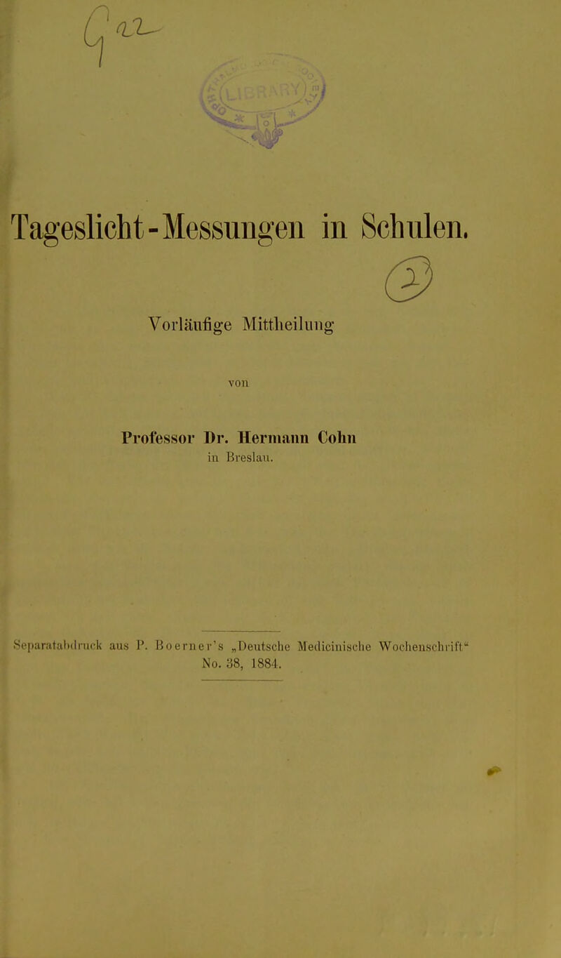 Tageslicht-Messungen in Schulen. Vorläufige Mittheilung von Professor Dr. Hermann Cohn iu Breslau. Scparatalxlruek aus P. Büerner's „Deutsche Medicinisclie Wochenscluiff No. 38, 1884.