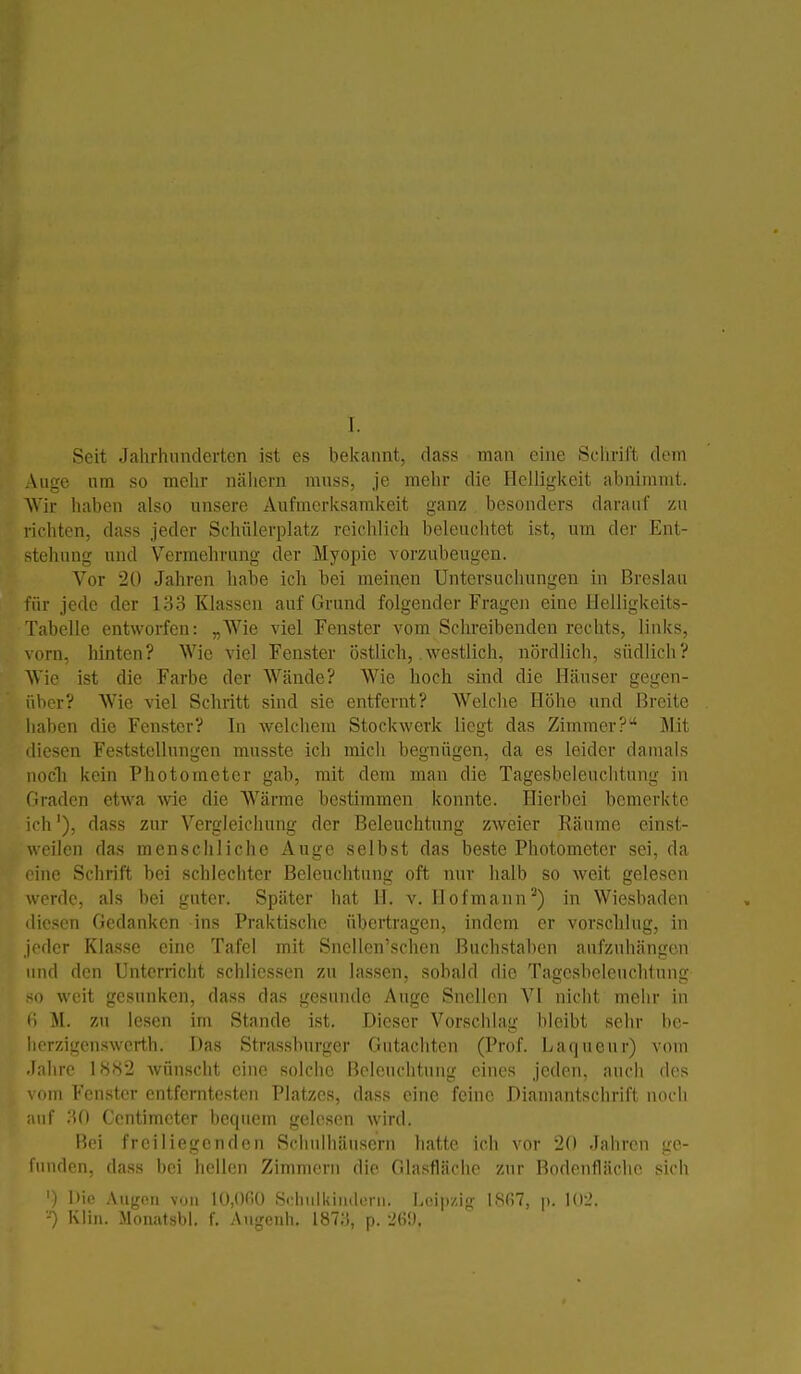 Seit Jahrhunderten ist es bekannt, dass man eine .Schrill dem Auge um so mehr nähern mnss, je melir die Plelligkeit abnimmt. AVir haben also unsere Aufmerksamkeit ganz besonders darauf zu richten, dass jeder Schülerplatz reichlich beleuchtet ist, um der Ent- stehung und Vermehrung der Myopie vorzubeugen. Vor 20 Jahren habe ich bei meinen Untersucliungen in Breslau für jede der 133 Klassen auf Grund folgender Fragen eine Helligkeits- Tabelle entworfen: „AVie viel Fenster vom Schreibenden rechts, links, vorn, hinten? Wie viel Fenster östlich, westlich, nördlich, südlich? Wie ist die Farbe der Wände? Wie hoch sind die Hänser gegen- über? Wie viel Schritt sind sie entfernt? Welche Höhe und Breite liaben die Fenster? In welciiera Stockwerk liegt das Zimmer? ]\I.it diesen Feststellungen musste ich mich begnügen, da es leider damals nocli kein Photometcr gab, mit dem man die Tagesbeleuclitung in Graden etwa -wie die Wärme bestimmen konnte. Hierbei bemerkte ich'), dass zur Vergleichung der Beleuchtung zweier Räume einst- weilen das menschliche Auge selbst das beste Photometer sei, da lue Schrift bei schlechter Beleuchtung oft nur halb so weit gelesen verde, als bei guter. Später hat II. v. Hof mann ^) in Wiesbaden diesen Gedanken ins Praktische übertragen, indem er vorschlug, in jeder Klasse eine Tafel mit Sncllen'schen Buchstaben aufzuhängen und den Unterricht schliessen zu lassen, sobald die Tagesbeleuclitung <o weit gesunken, dass das gesunde Auge Sncllen VI nicht mehr in ti M. zu lesen im Stande ist. Dieser Vorschlag bleibt sehr bc- hcrzigcnswcrth. Das Strassburger Gutachten (Prof. Laqneur) vom Jahre l'S.S2 wünscht eine solche Beleuchtung eines jeden, auch des om Fenster entferntesten Platzes, dass eine feine Diamantschrift noch iif .'Ul Centimctcr bequem gelesen wird. Hei freiliegenden Schulhäusern hatte ich vor 2(1 Jahren ge- liinden, da.ss bei hellen Zimmern die Glasfläche zur Bodenfläche sich '-) Die Augon von lO.Of.O Schiiikindoni. Leipzig 18ß7, p. -■) Kiin. Mon<atsbl. f. Angeuh. 187;;, p. -'(ü).