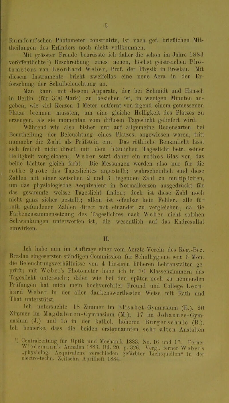 Rlimford'schen Photometer constnürte, ist nach gcf. brieflichen Mit- theiluniien des Ei-finders noch nicht vollkommen. Mit grösster Freude begrüsste ich daher die schon im Jalu'e 1883 veroffentliclite') Beschreibung eines neuen, liöchst geistreichen Pho- tometers von Leonhard AVeber, Prof. der Physik in Breslau. Mit diesem Instrumente bricht zweifellos eine neue Aera in der Er- forschung der Schulbeleuchtung an. Man kann mit diesem Apparate, der bei Schmidt und Hänsch iu Berlin (für 300 Mark) zu beziehen ist, in wenigen Minuten an- L;eben, wie viel Kerzen 1 Meter entfernt von irgend einem gemessenen 1 Matze brennen müssten, um eine gleiche Helligkeit des Platzes zu iM-zeugen, als sie momentan vom diffusen Tageslicht geliefert wird. Während wir also bisher nur auf allgemeine Redensarten bei l^)Ourthcilung der Beleuchtung eines Platzes angewiesen waren, tritt nunmehr die Zahl als Prüfstein ein. Das röthliche Benzinlicht lässt sich freilich nicht direct mit dem bläulichen Tageslicht betr. seiner Helligkeit vergleichen; Weber setzt daher ein rothes Glas vor, das beide Lichter gleich färbt. Die Messungen werden also nur für die rothe Quote des Tageslichtes angestellt; wahrscheinlich sind diese Zalilen mit einer zwischen 2 und 3 liegenden Zahl zu multipliciren, um das physiologische Aequivalent in Normalkerzen ausgedrückt für das gesammte weisse Tageslicht finden; doch ist diese Zahl noch nicht ganz sicher gestellt; allein ist offenbar kein Fehler, alle für rotb gefundenen Zahlen direct mit einander zu vergleichen, da die Farhcnzusammensetzung des Tageslichtes nach Weber nicht solchen Schwankungen unterworfen ist, die wesentlich auf das Endresultat einwirken. II. Ich habe nun im Auftrage einer vom Aerzte-Verein des Reg.-Bez. Hreslan eingesetzten ständigen Commission für Schulhygiene seit 6 Mon. die Beleuchtungsvcrhältnisse von 4 hiesigen höheren Lehranstalten ge- prüft; mit Webcr's Photometer habe ich in 70 Klassenzimmern das Tagesiicht untersucht; dabei wie bei den später noch zu nennenden Prüfungen hat mich mein hochverehrter Freund und College Leon- hard Weber in der aller dankenswerthesten Weise mit Rath und l'hat unterstützt. ich untersuchte 18 Zimmer im Elisabot-Gynniasium (R.), 20 Zimmer im Magdaloncn-Gymnasium (M.), 17 im Johannes-Gym- nasium (J.) und L) in der kathol. höheren Bürgerschule (B.). Ich bemerke, dass die beiden erstgenannten sehr alten Anstalten ') Central/.citung für Optik und Mechanik 1883. No. Ifi und 17. Ferner ^^ icdeinann's Aniialeii 188:5. Bd. 20. p. 32(i. Vorgl. ferner Webor's ..physiolog. .\ef|uivalenz verschieden gefärbter Liehlijuellcn in der electro-techii. Zeitsclir. Aprilhofl 1884.