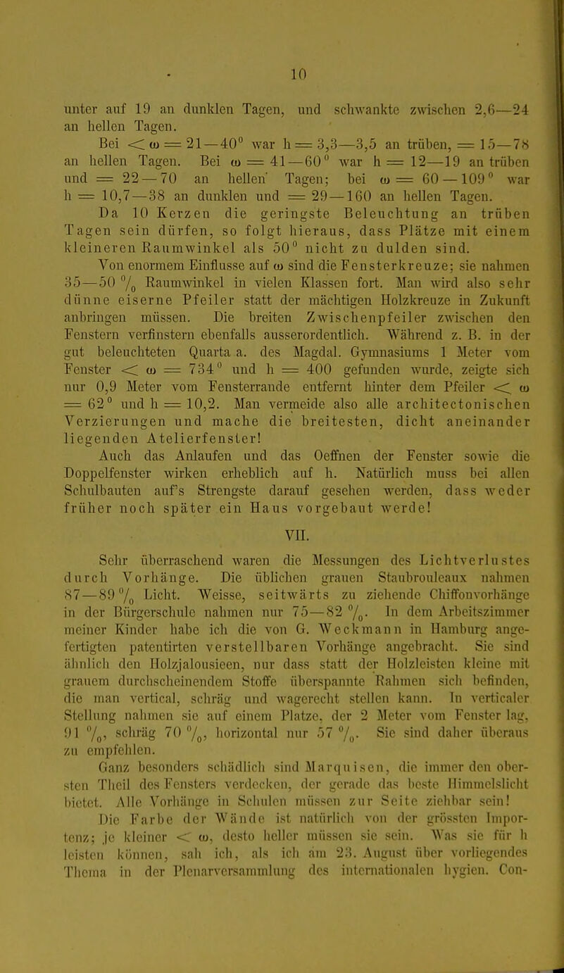 unter auf 19 an dunlden Tagen, und schwankte zwischen 2,6—24 an hellen Tagen. Bei <; (ü = 21 — 40° war h= 3,3—3,5 an trüben, = 15—7« an hellen Tagen. Bei tu = 41 — 60 Avar h = 12—19 an trüben und = 22 —70 an hellen Tagen; bei a>= 60-109 war h = 10,7—38 an dunlden und = 29 — 160 an hellen Tagen. Da 10 Kerzen die geringste Beleuchtung an trüben Tagen sein dürfen, so folgt hieraus, dass Plätze mit einem kleineren Raumwinkel als 50 nicht zu dulden sind. Von enormem Einflüsse auf co sind die Feusterkreuze; sie nahmen 35—50 /g RaumAvinkel in vielen Klassen fort. Man wird also sehr dünne eiserne Pfeiler statt der mächtigen Holzkreuze in Zukunft anbringen müssen. Die breiten Zwischenpfeiler zwischen den Fenstern verfinstern ebenfalls ausserordentlich. AVährend z. B. in der gut beleuchteten Quarta a. des Magdal. Gymnasiums 1 Meter vom Fenster << tu = 734 und h = 400 gefunden Avurde, zeigte sich nur 0,9 Meter vom Fensterrande entfernt hinter dem Pfeiler <1 «> = 62 und h = 10,2. Man vermeide also alle architectonischen Verzierungen und mache die breitesten, dicht aneinander liegenden Atelierfenster! Auch das Anlaufen und das Oeffnen der Fenster sowie die Doppelfenster wirken erheblich auf h. Natürlich muss bei allen Schulbauteu aufs Strengste darauf gesehen werden, dass weder früher noch später ein Haus vorgebaut werde! VH. Sehr überraschend waren die Messungen des Lichtverlustes durch Vorhänge. Die üblichen grauen Staubrouleaux nahmen 87—89 °/g Licht. Weisse, seitwärts zu ziehende Chiffonvorbänge in der Bürgerschule nahmen nur 75—82 /g. In dem Arbeitszimmer meiner Kinder habe ich die von G. Weckmann in Hamburg ange- fertigten patentirten verstellbaren Vorhänge angebracht. Sie sind ähnlich den Ilolzjalousieen, nur dass statt der Holzleiston kleine mit grauem durchscheinendem Stoffe überspannte Rahmen sich befinden, die man vertical, schräg und wagereclit stellen kann. In verticaler Stellung nahmen sie auf einem Platze, der 2 Meter vom Fenster lag, 91 7o' schräg 70 /oj horizontal nur 57 /„. Sie sind dalior überaus zu empfehlen. Ganz besonders schädlich sind Marquisen, die immer den ober- sten Tlicil des Fensters verdecken, der gerade das i)cste llimmelsliclit iiictet. Alle Vorliänge in Schulen müssen zur Seite ziehbar sein! Die Farbe der Wände ist natürlich von der grö.sstcu Impor- tenz; Je kleiner <: a>, desto heller müssen sie sein. Was sie für h leisten können, sah ich, als ich am 23. August über vorliegendes Thema in der Plcnarversammlung des internationalen hygien. Con-