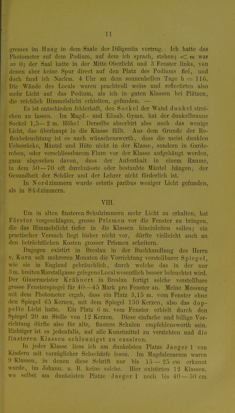 gresses im Haag in dem Saale der Diligentia vortrug. Ich hatte das Photometer auf dem Podium, auf dem ich sprach, stehen; <; w war = 0; der Saal hatte in der Mitte Oberlicht und 3 Fenster links, von denen aber keine Spur direct auf den Platz des Podiums fiel, und doch fand ich Nachm. 4 Uln- an dem sonnenhellen Tage h= 116. Die Wände des Locals Avaren praclitvoll weiss und reflectirten also mehr Licht auf das Podium, als ich in guten Klassen bei Plätzen, die reichUch Himmelslicht erhielten, gefunden. — Es ist entscliieden fehlerhaft, den Sockel der Wand dunkel strei- clicn zu lassen. Im Magd.- und Elisab. Gymn. hat der dunkelbraune Sockel 1,5—2 m. Höhe! Derselbe absorbirt also noch das wenige Licht, das überhaupt in die Klasse fällt. Aus dem Grunde der Re- tlexbeleuchtung ist es auch wünschenswerth, dass die meist dunklen Ueberröcke, Mäntel und Hüte nicht in der Klasse, sondern in Garde- roben, oder verschliessbarem Flure vor der Klasse aufgehängt werden, Lianz abgesehen davon, dass der Aufenthalt in einem Räume, in dem 50—70 oft durchnässte oder bestaubte Mäntel hängen, der Gesundheit der Schüler und der Lehrer nicht förderlich ist. In Nordzimmern wurde ceteris paribus weniger Licht gefunden, als in Südzimmern. vni. Um in alten finsteren Schulzimmern mehr Licht zu erhalten, hat Förster vorgeschlagen, grosse Prismen vor die Fenster zu bringen, die das Himmelslicht tiefer in die Klassen hineinleiten sollen; ein practischer Versuch liegt bisher nicht vor, dürfte vielleicht auch an den beträchtlichen Kosten grosser Prismen scheitern. Dagegen existirt in Breslau in der Buchhandlung des Herrn V. Korn seit mehreren Monaten die Vorrichtung verstellbarer Spiegel, wie sie in England gebräuchlich, durch welche das in der nur 3m. breitenMarstallgassc gelegeneLocalwesentlich besser beleuchtet wird. Der Glasermeister Krähnert in Breslau fertigt solche verstellbare jTOssc Fensterspiegel für 40—45 Mark pro Fenster an. Meine Messung mit dem Photometer ergab, dass ein Platz 3,15 m. vom Fenster ohne den Spiegel 65 Kerzen, mit dem Spiegel 130 Kerzen, also das dop- pelte Licht hatte. Ein Platz 6 m. vom Fenster erhielt durch den Spiegel 20 an Stelle von 12 Kerzen. Diese einfache und billige Vor- richtung dürfte also für alte, finstere Schulen empfehlenswerth sein. Richtiger ist es jedenfalls, auf alle Kunstmittel zu verzichten und die finsteren Klassen schleunigst zu cassiren. In jeder Klasse Hess ich am dunkelsten Platze Jaeger 1 von Kindern mit vorzüglicher Sehschärfe lesen. Im Magdalenaeum waren y Klassen, in denen diese Schrift nur bis 15—25 cm erkannt wurde, im Johann, u. B. keine solche. Hier existirtcn 12 Klassen, wo selbst am dunkelsten Platze Jaeger 1 noch bis 10—50 cm