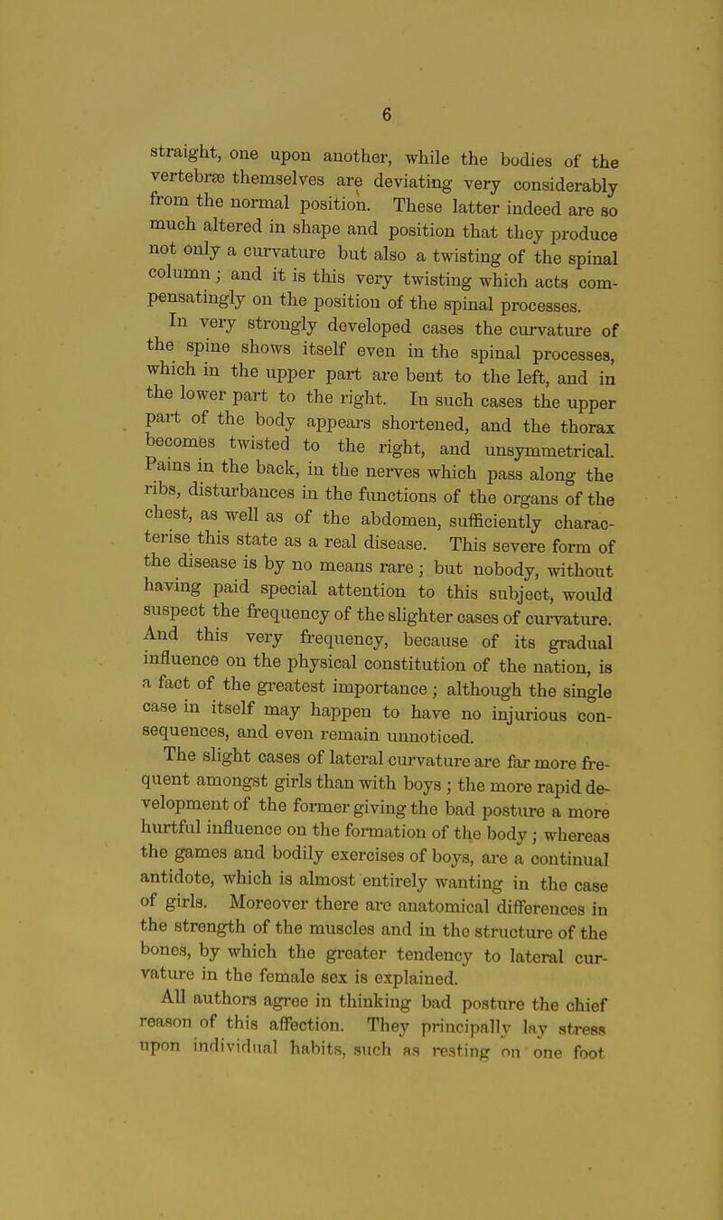 straight, one upon another, while the bodies of the vertebrae themselves are deviating very considerably from the normal position. These latter indeed are so much altered in shape and position that they produce not only a curvature but also a twisting of the spinal column; and it is this very twisting which acts com- pensatingly on the position of the spinal processes. In very strongly developed cases the curvature of the spine shows itself even in the spinal processes, which in the upper part are bent to the left, and in the lower part to the right. In such cases the upper part of the body appears shortened, and the thorax becomes twisted to the right, and unsymmetrical. Pams m the back, in the nerves which pass along the ribs, disturbances in the functions of the organs of the chest, as weU as of the abdomen, sufficiently charac- terise this state as a real disease. This severe form of the disease is by no means rare ; but nobody, without having paid special attention to this subject, would suspect the frequency of the sHghter cases of curvature. And this very frequency, because of its gradual influence on the physical constitution of the nation, is a fact of the gi-eatest importance; although the single case in itself may happen to have no injurious con- sequences, and even remain unnoticed. The slight cases of lateral cm-vature are far more fre- quent amongst girls than with boys ; the more rapid de- velopment of the former giving the bad posture a more hurtful influence on the fonnation of the body; whereas the games and bodily exercises of boys, are a continual antidote, which is almost entirely wanting in the case of girls. Moreover there are anatomical diff'erences in the strength of the muscles and in the structure of the bones, by which the greater tendency to lateral cur- vature in the female sex is explained. All authors agree in thinking bad posture the chief reason of this affection. They principally lay stress upon individual habits, auch as resting nn one foot