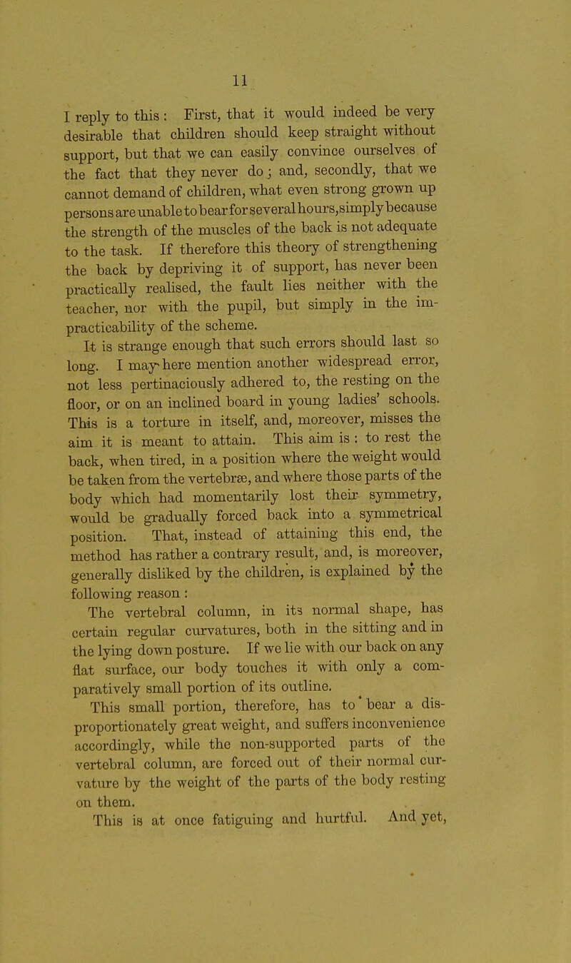 I reply to this : First, that it would indeed be very desirable that children should keep straight without support, but that we can easily convince ourselves of the fact that they never do; and, secondly, that we cannot demand of children, what even strong grown up persons areunabletobearforseveralhours,simplybecauBe the strength of the muscles of the back is not adequate to the task. If therefore this theory of strengthening the back by depriving it of support, has never been practicaUy reahsed, the fault lies neither with the teacher, nor with the pupil, biit simply in the im- practicability of the scheme. It is strange enough that such errors should last so long. I may-here mention another widespread error, not less pertinaciously adhered to, the resting on the floor, or on an inclined board in yoimg ladies' schools. This is a torture in itself, and, moreover, misses the aim it is meant to attain. This aim is : to rest the back, when tired, in a position where the weight woixld be taken from the vertebrse, and where those parts of the body which had momentarily lost their symmetry, would be gradually forced back into a symmetrical position. That, instead of attaining this end, the method has rather a contrary result, and, is moreover, generally disliked by the children, is explained by the following reason: The vertebral column, in its normal shape, has certain regular curvatures, both in the sitting and in the lying down posture. If we lie with our back on any flat surface, our body touches it with only a com- paratively small portion of its outline. This small portion, therefore, has to * bear a dis- proportionately great weight, and sufi'ers inconvenience accordingly, while the non-supported parts of the vertebral column, are forced out of their normal cur- vature by the weight of the parts of the body resting on them. This is at once fatiguing and hurtful. And yet,