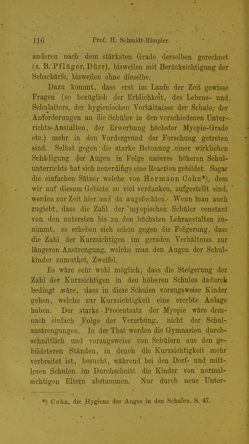 anderen nach dem stärksten Grade derselben gerechnet (z. B.'Pflüger, Dürr), bisweilen mit Berücksichtigung der Sehschärfe, bisweilen ohne dieselbe. Dazu kommt, dass erst im Laufe der Zeit gewisse Fragen (so bezüglich der Erblichkeit, des Lebens- und Schulalters, der hygienischen Verhältnisse der Schule,- der Anforderungen an die Schüler- in den verschiedenen Unter- richts-Anstalten, der Erwerbung höchster Myopie-Grade etc.) mehr in. den Vordergrund der Forschung getreten sind. Selbst gegen die starke Betonung .einer wirklichen Schädigung der Augen in Folge unseres höheren Schul- unterrichts hat sich neuerdings eine Reaction gebildet. Sogar die einfachen Sätze? welche von Hermann Cohn*), dem wir auf -diesem Gebiete so viel verdanken, aufgestellt sind,  werden zur Zeit hier, und' da angefochten.- Wenn man auch zugiebt, däss die Zahl der myopischen Schüler constant von den untersten bis zu den höchsten Lehranstalten zu- nimmt, . so erheben sich schon gegen die Folgerung, dass die Zahl der Kurzsichtigen im geraden Verhältniss. zur längeren Anstrengung, welche man den Augen der Schul- kinder zumuthet, Zweifel. Es wäre sehr wohl möglich, dass die Steigerung der . Zahl der Kurzsichtigen in den höheren Schulen dadurch bedingt .wäre, dass in diese Schulen vorzugsweise Kinder gehen, welche zur Kurzsichtigkeit eine ererbte Anlage haben. Der starke • Procentsatz der Myopie wäre dem- nach einfach Folge der Vererbung, nicht der Schul- anstrengungen. . In der That werden die Gymnasien durch- schnittlich und vorzugsweise von Schülern aus den ge- ■ hildeteren Ständen, in denen die Kurzsichtigkeit mehr verbreitet ist, besucht, während bei den Dorf- und mitt- leren Schulen im Durchschnitt die Kinder von normal- sichtigen Eltern abstammen. Nur durch neue Unter- *) Cohn, die Hygiene des Auges.in den SchuTen, S. 47.