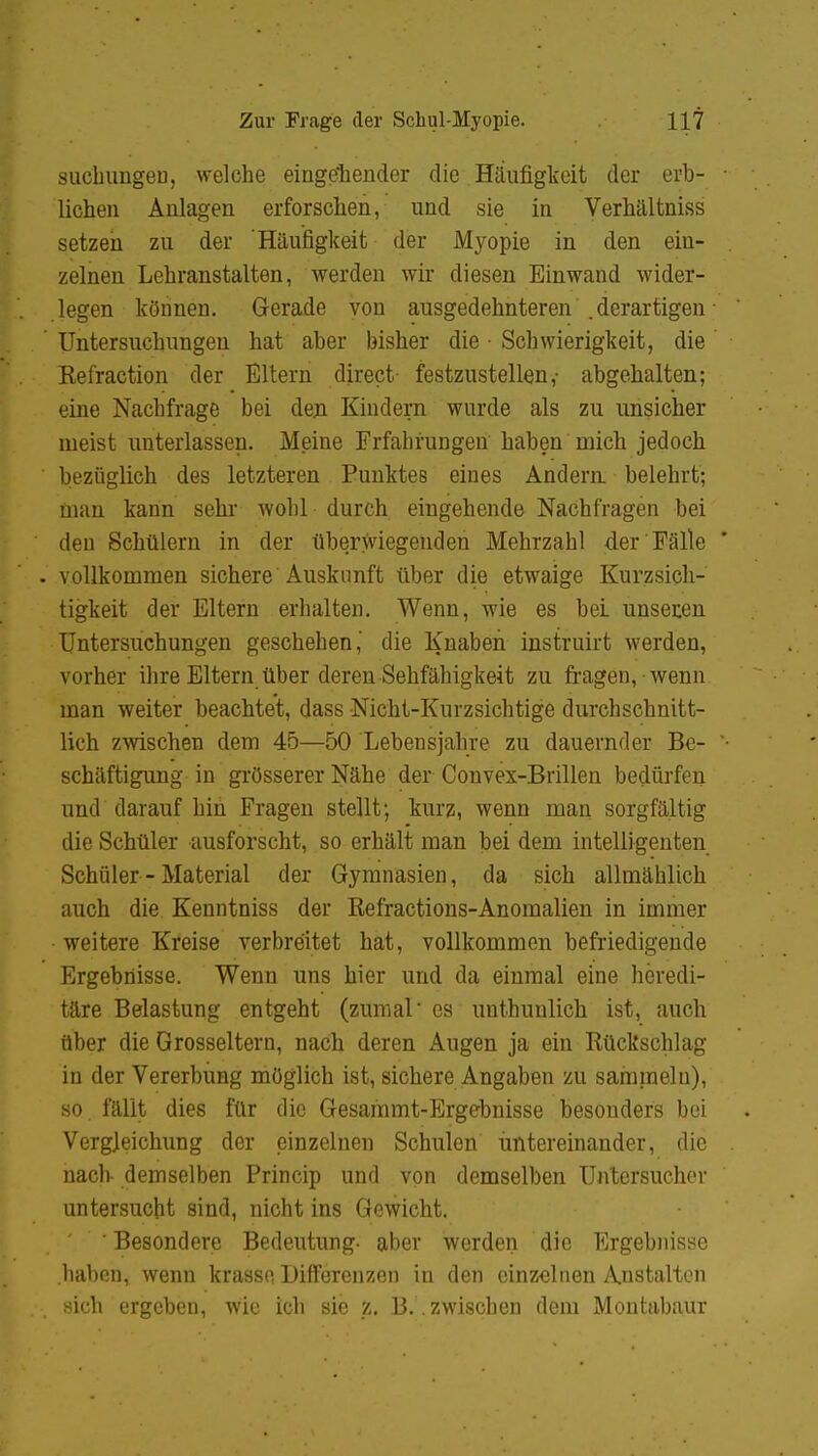 suchungeu, welche eingehender die Häufigkeit der erb- ■ liehen Anlagen erforschen, und sie in Verhältniss setzen zu der Häufigkeit der Myopie in den ein- zelnen Lehranstalten, werden wir diesen Einwand wider- legen können. Gerade von ausgedehnteren .derartigen • Untersuchungen hat aber bisher die ■ Schwierigkeit, die Kefraction der Eltern direct festzustellen,- abgehalten; eine Nachfrage bei den Kindern wurde als zu unsicher nieist unterlassen. Meine Frfabrungen haben mich jedoch ' bezüglich des letzteren Punktes eines Andern belehrt; nian kann sehr wohl durch eingehende Nachfragen bei den Schülern in der überwiegenden Mehrzahl der Fälle . vollkommen sichere Auskunft über die etwaige Kurzsich- tigkeit der Eltern erhalten. Wenn, wie es bei unseren Untersuchungen geschehen,' die Knaben instruirt werden, vorher ihre Eltern über deren-Sehfähigkeit zu fragen, wenn man weiter beachtet, dass Nicht-Kurzsichtige durchschnitt- lich zwischen dem 45—50 Lebensjahre zu dauernder Be- • schäftigung in grösserer Nähe der Convex-Brillen bedürfen und darauf hin Fragen stellt; kurz, wenn man sorgfältig die Schüler ausforscht, so erhält man bei dem intelligenten Schüler - Material der Gymnasien, da sich allmählich auch die Kenntniss der Refractions-Anomalien in immer weitere Kreise verbreitet hat, vollkommen befriedigende Ergebnisse. Wenn uns hier und da einmal eine heredi- täre Belastung entgeht (zumal' es unthunlich ist, auch über die Grosseltern, nach deren Augen ja ein Rückschlag in der Vererbung möglich ist, sichere Angaben zu sammeln), so fällt dies für die Gesammt-Ergebnisse besonders bei Vergleichung der einzelnen Schulen untereinander, die nach demselben Princip und von demselben Untersucher untersucht sind, nicht ins Gewicht. ' ' Besondere Bedeutung- aber werden die Ergebnisse haben, wenn krasse Differenzen in den einzelnen Anstalten sich ergeben, wie ich sie z. B.. zwischen dem Montabaur