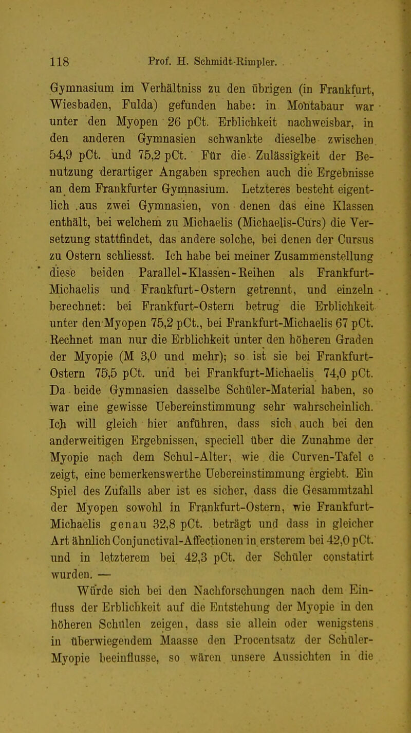 Gymnasium im Verhältniss zu den übrigen (in Frankfurt, Wiesbaden, Fulda) gefunden habe: in Montabaur war unter den Myopen 26 pCt. Erblichkeit nachweisbar, in den anderen Gymnasien schwankte dieselbe zwischen 54,9 pCt. und 75,2 pCt. Für die Zulässigkeit der Be- nutzung derartiger Angaben sprechen auch die Ergebnisse an dem Frankfurter Gymnasium. Letzteres besteht eigent- lich .aus zwei Gymnasien, von denen das eine Klassen enthält, bei welchem zu Michaelis (Michaelis-Curs) die Ver- setzung stattfindet, das andere solche, bei denen der Cursus zu Ostern schliesst. Ich habe bei meiner Zusammenstellung diese beiden Parall el-Klassen-Eeihen als Frankfurt- Michaelis und Frankfurt-Ostern getrennt, und einzeln berechnet: bei Frankfurt-Ostern betrug die Erblichkeit unter den Myopen 75,2 pCt., bei Frankfurt-Michaelis 67 pCt. Rechnet man nur die Erblichkeit unter den höheren Graden der Myopie (M 3,0 und mehr); so ist sie bei Frankfurt- Ostern 75,5 pCt. und bei Frankfurt-Michaelis 74,0 pCt. Da beide Gymnasien dasselbe Schüler-Material haben, so war eine gewisse Uebereinstimmung sehr wahrscheinlich. Ich will gleich hier anfuhren, dass sich auch bei den anderweitigen Ergebnissen, speciell über die Zunahme der Myopie nach dem Schul-Alter, wie die Curven-Tafel c zeigt, eine bemerkenswerthe Uebereinstimmung ergiebt. Ein Spiel des Zufalls aber ist es sicher, dass die Gesammtzahl der Myopen sowohl in Frankfurt-Ostern, wie Frankfurt- Michaelis genau 32,8 pCt. beträgt und dass in gleicher Art ähnlich Conjunctival-Affectionen in. ersterem bei 42,0 pCt. und in letzterem bei 42,3 pCt. der Schüler constatirt wurden. — Wurde sich bei den Nachforschungen nach dem Ein- fluss der Erblichkeit auf die Entstehung der Myopie in den höheren Schulen zeigen, dass sie allein oder wenigstens in überwiegendem Maasse den Procentsatz der Schüler- Myopie beeinflusse, so wären unsere Aussichten in die