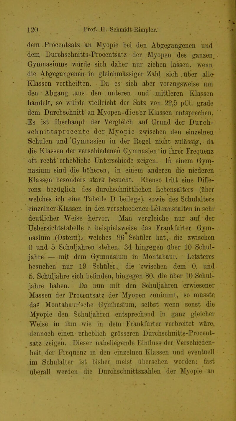 dem Procentsatz an Myopie bei den Abgegangenen und dem Durchschnitts-Procentsatz der Myopen des ganzen. Gymnasiums würde sieb daher nur ziehen lassen, wenn die Abgegangenen in gleichmässiger Zahl sich .über alle- Klassen vertheirten. Da es sich aber vorzugsweise um den Abgang .aus den unteren und mittleren Klassen handelt, so würde vielleicht der Satz von 22,5 pCt. grade dem Durchschnitt an Myopen-dieser Klassen entsprechen. .Es ist überhaupt der Vergleich auf Grund der Dürch- schnittsprocente der Myopie zwischen den einzelnen Schulen und 'Gymnasien in der Eegel nicht zulässig, da die Klassen der verschiedenen Gymnasien in ihrer Frequenz oft recht' erhebliche Unterschiede zeigen. In einem Gym- nasium sind die höheren, in einem anderen die niederen Klassen besonders stark besucht. Ebenso tritt eine Diffe- renz bezüglich des durchschnittlichen Lebensalters (über welches ich eine Tabelle D beilege), sowie des Schulalters einzelner Klassen in den verschiedenen-Lehranstalten in sehr deutlicher Weise hervor. Man vergleiche nur auf der Uebersichtstabelle c beispielsweise das Frankfurter Gyni- nasium (Ostern)f welches 96 Schüler hat, die zwischen 0 und 5 Schuljahren stehen, 34 hingegen über 10 Schul- jahre — mit dem Gymnasium in Montabaur. Letzteres besuchen nur 19 Schüler, die zwischen dem 0. und 5. Schuljahre sich befinden, hingegen 80, die über 10 Schul- jahre haben. Da nun mit den Schuljahren erwiesener Massen der Procentsatz der Myopen zunimmt, so müsste dag Montabaur'sche Gymnasium, selbst wenn sonst die Myopie den Schuljahren entsprechend in ganz gleicher Weise in ihm wie in dem Frankfurter verbreitet wäre, dennoch einen erheblich grösseren Durchschnitts-Procent- satz zeigen. Dieser naheliegende Einfluss der Verschieden- heit der Frequenz in den einzelnen Klassen und eventuell im Schulalter ist bisher meist übersehen worden: fast überall werden die Durchschnittszahlen der Myopie an