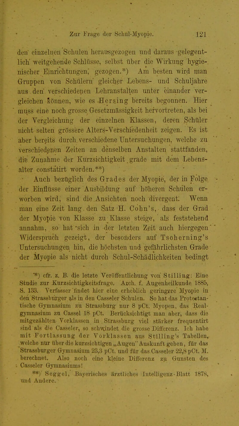 den' einzelnen Schulen herausgezogen und daraus gelegent- lich weitgehende Schlüsse, selbst tlber die Wirkung hygie- nischer Einrichtungen,' gezogen.*) Am besten wird man Gruppen von Schülern' gleicher Lebens- und Schuljahre aus. den' verschiedenen Lehranstalten unter einander ver- gleichen können, wie es -Herging bereits begonnen. Hier irmss eine noch grosse Gesetzmässigkeit hervortreten, als bei der Vergleichuhg der einzelnen Klassen, deren Schüler nicht selten grössere Alters-Verschiedenheit zeigen. Es ist aber bereits durch, verschiedene Untersuchungen, welche zu verschiedenen Zeiten an denselben Anstalten stattfanden, die Zunahme der Kurzsichtigkeit. grade mit dem Lebens- alter constätirt worden.**) Auch bezüglich des Grades der Myopie, der in Folge. • der Einflüsse einer Ausbildung auf höheren Schulen er- worben wird, sind die Ansichten noch divergent; Wenn man eine Zeit lang, den Satz H. Cohn's, dass der Grad der Myopie von Klasse zu Klasse steige, als feststehend annahm, so hat'sich in der letzten Z.eit auch hiergegen' * Widerspruch gezeigt, der besonders auf Tscherning's Untersuchungen hin, die höchsten und gefährlichsten Grade der Myopie als nicht durch Schul-Schädlichkeiten bedingt '*) cfr. z. B. die letzte Veröffentlichung von Stilling: Eiue Studie zur Xurzsichtigkeitsfrage. Aren. f. Augenheilkunde 1885, S. 133. Verfasser'findet hier eine erheblich geringere Myopie in den Strassburger als in den Casseler Schulen. So hat das Protestan- tische Gymnasium zii Strassburg nur 8 pCt. Myopen, das Real- gymnasium zu Cassel 18 pCt. Berücksichtigt man aber, dass die mitgezählten Vorklassen in . Strassburg viel stärker frequentirt sind als die Casseler, so schwändet die grosse Differenz. Ich habe mit Fortlassung der Vorklassen aus Stilling1» Tabellen,, welche nur Uber die kurzsichtigen „Augen Auskunft geben, für das Strassburger Gymnasium 23,3 pCt. und für das Casseler 22,8 pCt. M. berechnet. Also noch eine kleine Differenz zu Gunsten des Casseler Gymnasiums I **)' Seggel, Bayerisches ärztliches Intelligenz-Blatt 1878, und Andere.