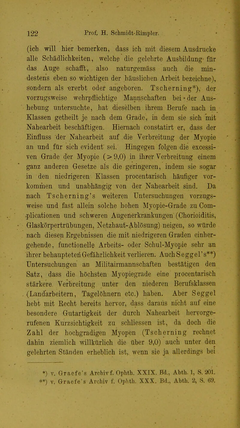 (ich will hier bemerken, dass ich mit diesem Ausdrucke alle Schädlichkeiten, welche die gelehrte Ausbildung' für das Auge schafft, also naturgemäss auch die min- destens eben so wichtigen der häuslichen Arbeit bezeichne), sondern als -ererbt oder angeboren. Tscherning*), der vorzugsweise wehrpflichtige Mannschaften bei ■ der Aus- hebung untersuchte, hat dieselben ihrem Berufe nach in Klassen getheilt je nach dem Grade, in dem sie sich mit Nahearbeit beschäftigen. Hiernach constatirt er, dass der Einfluss der Nahearbeit auf die Verbreitung der Myopie an und für sich evident' sei. Hingegen folgen die exces.si- ven Grade der Myopie (> 9,0) in ihrer Verbreitung einem ganz anderen Gesetze als die geringeren, indem sie sogar in den niedrigeren Klassen procentarisch häufiger vor- kommen und unabhängig von der Nahearbeit sind. Da nach Tscherning's weiteren Untersuchungen vorzugs- weise und fast allein solche hohen Myopie-Grade zu Com- plicationen und schweren Augenerkrankungen (Chorioiditis, Glaskörpertrübungen, Netzhaut-Ablösung) neigen, so würde nach diesen Ergebnissen die mit niedrigeren Graden einher- gehende, functionelle Arbeits- oder Schul-Myopie sehr an ihrer behaupteten Gefährlichkeit verlieren. AuchSeggers**) Untersuchungen an Militairmannschaften bestätigen den Satz, dass die höchsten Myopiegrade eine procentarisch stärkere. Verbreitung unter den niederen Berufsklassen (Landarbeitern, Tagelöhnern etc.) haben. Aber Seggel hebt mit Recht bereits hervor, dass daraus nicht auf eine besondere Gutartigkeit der durch Nahearbeit hervorge- rufenen Kurzsichtigkeit zu schliessen ist, da doch die Zahl der hochgradigen Myopen (Tscherning rechnet dahin ziemlich willkürlich die über 9,0) auch unter den gelehrten Ständen erheblich ist, wenn sie ja allerdings bei *) v. Graefe's Archiv f. Ophth. XXIX. Bd., Abth. 1, S. 201. **) v. Graefe's Archiv f. Ophth. XXX. Bd., Abth. 2» S. 69.