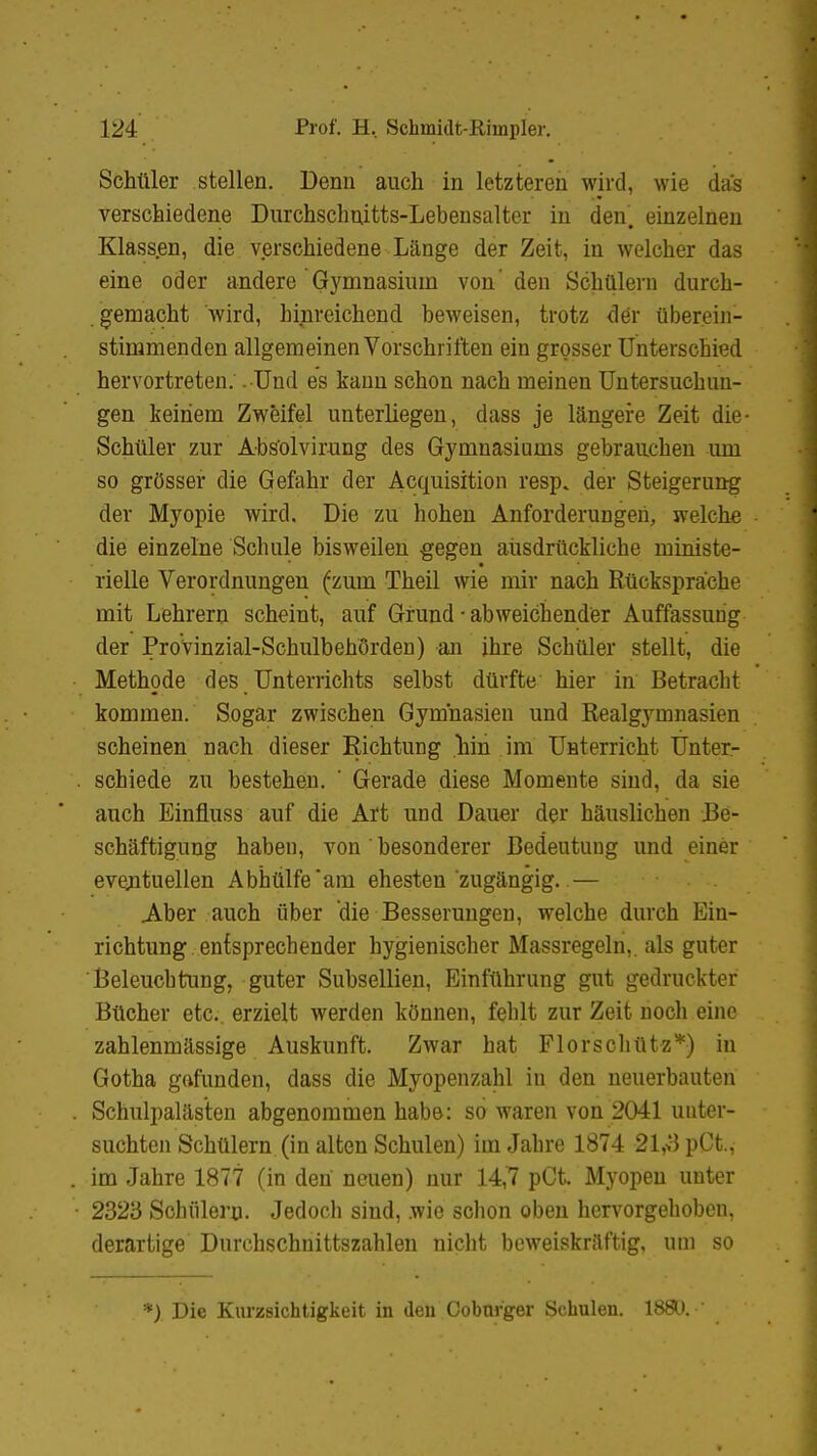 Schüler stellen. Denn auch in letzteren wird, wie das verschiedene Durchschuitts-Lebensalter in den', einzelnen Klassen, die verschiedene Länge der Zeit, in welcher das eine oder andere Gymnasiuni von'den Schülern durch- gemacht wird, hinreichend beweisen, trotz <l6r überein- stimmenden allgemeinen Vorschriften ein grosser Unterschied hervortreten. . Und es kann schon nach meinen Untersuchun- gen keinem Zweifel unterliegen, dass je längere Zeit die- Schüler zur Abs'olvirung des Gymnasiums gebrauchen um so grösser die Gefahr der Acquisition resp. der Steigerung der Myopie wird. Die zu hohen Anforderungen, welche die einzelne Schule bisweilen gegen ausdrückliche ministe- rielle Verordnungen (zum Theil wie mir nach Rücksprache mit Lehrern scheint, auf Grund • abweichender Auffassung der Provinzial-Schulbehörden) an ihre Schüler stellt, die Methode des Unterrichts selbst dürfte hier in Betracht kommen. Sogar zwischen Gymnasien und Realgymnasien scheinen nach dieser Richtung hin im Unterricht Unter- schiede zu bestehen. ' Gerade diese Momente sind, da sie auch Einfluss auf die Art und Dauer der häuslichen Be- schäftigung haben, von' besonderer Bedeutung und einer eventuellen Abhülfe am ehesten'zugängig..— Aber auch über die Besserungen, welche durch Ein- richtung entsprechender hygienischer Massregeln,, als guter Beleuchtung, guter Subsellien, Einführung gut gedruckter Bücher etc.. erzielt werden können, fehlt zur Zeit noch eine zahlenmässige Auskunft. Zwar hat Florschütz*) in Gotha gofunden, dass die Myopenzahl in den neuerbauten Schulpalästen abgenommen habe: so waren von 2041 unter- suchten Schülern (in alten Schulen) im Jahre 1874 21,vJpCt.,- im Jahre 1877 (in den neuen) nur 14,7 pCt. Myopen unter 2323 Schülern. Jedoch sind, wie schon oben hervorgehoben, derartige Durchschnittszahlen nicht beweiskräftig, um so *) Die Kurzsichtigkeit in den Cobarger Schulen. 188U.