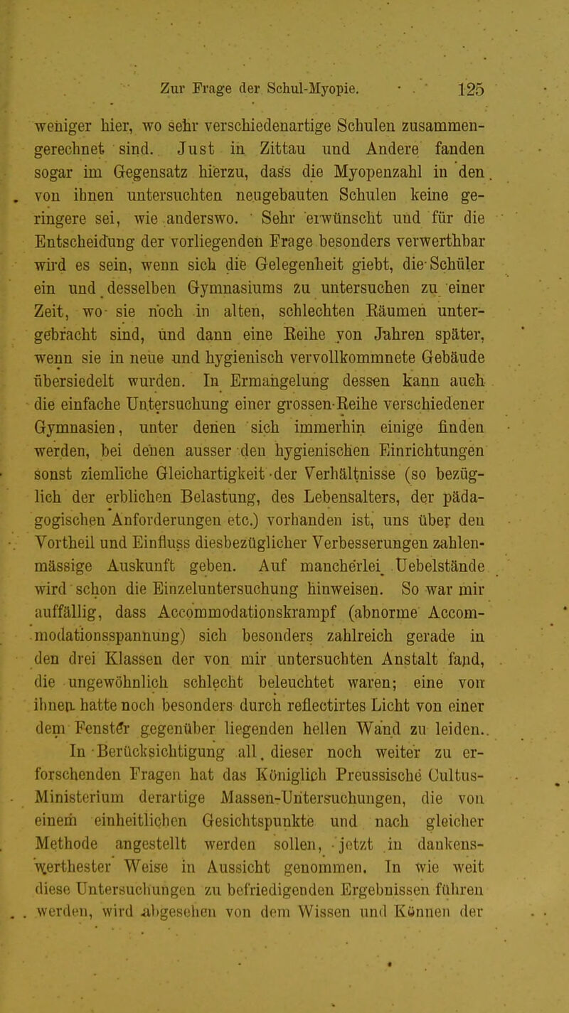 wehiger hier, wo sehr verschiedenartige Schulen zusammen- gerechnet sind. Just in Zittau und Andere fanden sogar im Gegensatz hierzu, das's die Myopenzahl in den von ihnen untersuchten neugebauten Schulen keine ge- ringere sei, wie anderswo. ' Sehr erwünscht und für die Entscheidung der vorliegenden Frage besonders verwerthbar wird es sein, wenn sich die Gelegenheit giebt, die-Schüler ein und desselben Gymnasiums zu untersuchen zu einer Zeit, wo- sie noch in alten, schlechten Räumen unter- gebracht sind, und dann eine Reihe von Jabren später, wenn sie in neue und hygienisch vervollkommnete Gebäude übersiedelt wurden. In Ermangelung dessen kann auch die einfache Untersuchung einer grossen-Reihe verschiedener Gymnasien, unter denen sich immerhin einige finden werden, bei denen ausser den hygienischen Einrichtungen sonst ziemliche Gleichartigkeit-der Verhältnisse (so bezüg- lich der erblichen Belastung, des Lebensalters, der päda- gogischen Anforderungen etc.) vorhanden ist, uns über den Vortheil und Einfiuss diesbezüglicher Verbesserungen zahlen- mässige Auskunft geben. Auf mancherlei^ Uebelstände wird schon die Einzeluntersuchung hinweisen. So war mir auffällig, dass Accommo-dationskrampf (abnorme Accom- modationsspanhung) sich besonders zahlreich gerade in den drei Klassen der von mir untersuchten Anstalt fand, die ungewöhnlich schlecht beleuchtet waren; eine von ihnen, hatte noch besonders durch refiectirtes Licht von einer dem Fenster gegenüber liegenden hellen Wand zu leiden.. In ■ Berücksichtigung all. dieser noch weiter zu er- forschenden Fragen hat das Königlich Preussische Cultus- Ministerium derartige Massen-Untersuchungen, die von einem einheitlichen Gesichtspunkte und nach gleicher Methode angestellt werden sollen, 'jetzt in dankens- w.erthester Weise in Aussicht genommen. In wie weit diese Untersuchungen zu befriedigenden Ergebnissen führen werden, wird abgesehen von dem Wissen und Können der