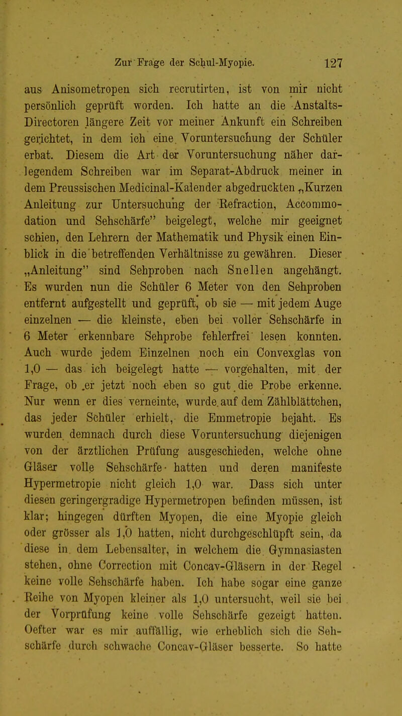 aus Anisometropen sich recmtirten, ist von mir nicht persönlich geprüft worden. Ich hatte an die Anstalts- Directoren längere Zeit vor meiner Ankunft ein Schreiben gerichtet, in dem ich eine. Voruntersuchung der Schüler erbat. Diesem die Art der Voruntersuchung näher dar- legendem Schreiben war im Separat-Abdruck meiner in dem Preussischen Medicinal-Kalender abgedruckten „Kurzen Anleitung zur Untersuchung der Refraction, Accommo- dation und Sehschärfe beigelegt, welche mir geeignet schien, den Lehrern der Mathematik und Physik einen Ein- blick in die betreffenden Verhältnisse zu gewähren. Dieser „Anleitung sind Sehproben nach Snellen angehängt. Es wurden nun die Schüler 6 Meter von den Sehproben entfernt aufgestellt und geprüft, ob sie — mit jedem Auge einzelnen — die kleinste, eben bei voller Sehschärfe in 6 Meter erkennbare Sehprobe fehlerfrei lesen konnten. Auch wurde jedem Einzelnen noch ein Convexglas von 1,0 — das ich beigelegt hatte — vorgehalten, mit der Frage, ob .er jetzt noch eben so gut die Probe erkenne. Nur wenn er dies verneinte, wurde, auf dem Zählblättchen, das jeder Schüler erhielt, die Emmetropie bejaht. Es wurden demnach durch diese Voruntersuchung diejenigen von der ärztlichen Prüfung ausgeschieden, welche ohne Gläser volle Sehschärfe- hatten und deren manifeste Hypermetropie nicht gleich 1,0 war. Dass sich unter diesen geringergradige Hypermetropen befinden müssen, ist klar; hingegen dürften Myopen, die eine Myopie gleich oder grösser als ] ,0 hatten, nicht durchgeschlüpft sein, da diese in. dem Lebensalter, in welchem die Gymnasiasten stehen, ohne Correction mit Concav-Gläsern in der Regel keine volle Sehschärfe haben. Ich habe sogar eine ganze Reihe von Myopen kleiner als 1,0 untersucht, weil sie bei der Vorprüfung keine volle Sehschärfe gezeigt hatten. Oefter war es mir auffällig, wie erheblich sich die Seh- schärfe durch schwache Concav-Gläser besserte. So hatte