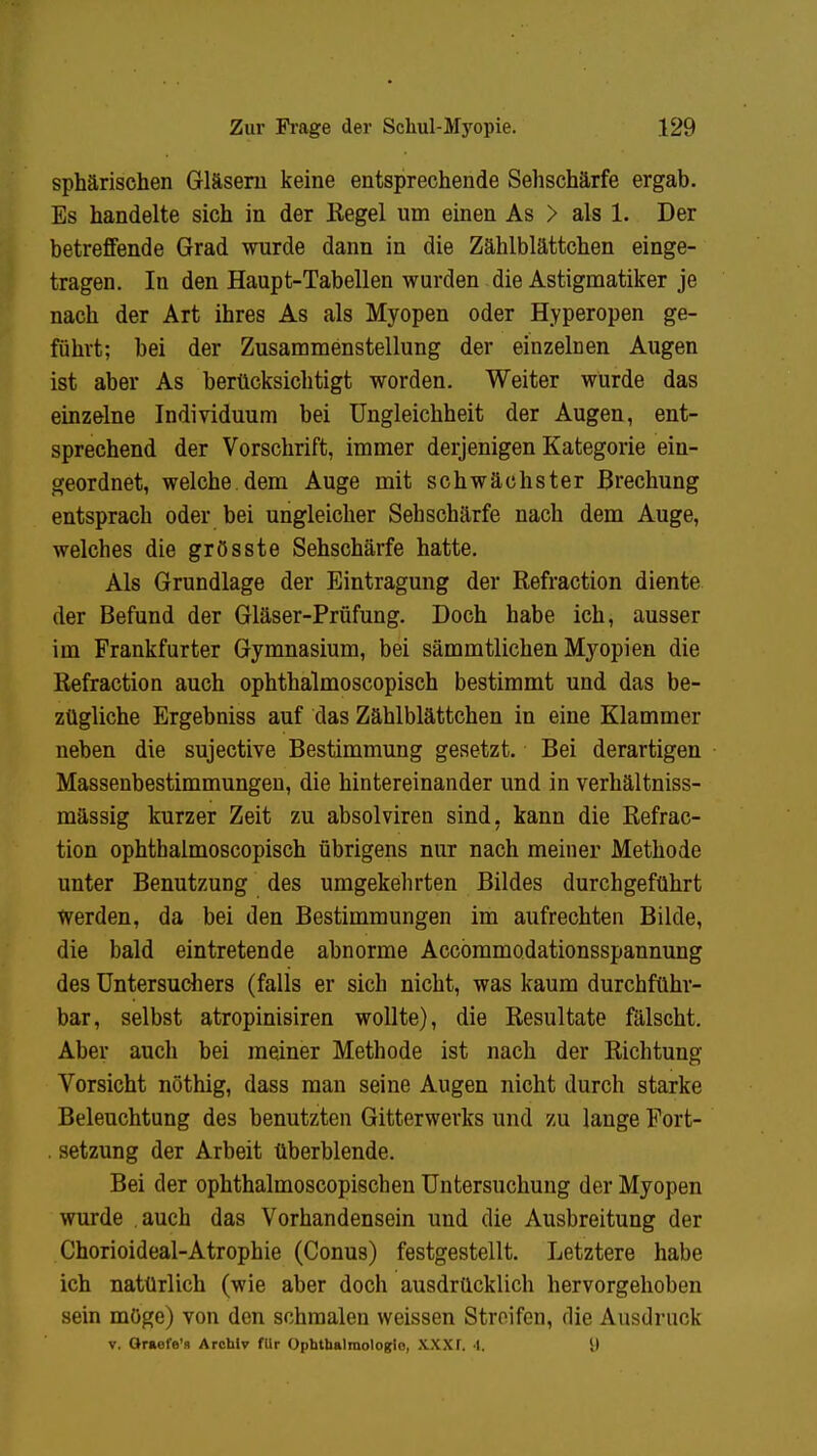 sphärischen Gläsern keine entsprechende Sehschärfe ergab. Es handelte sich in der Kegel um einen As > als 1. Der betreffende Grad wurde dann in die Zählblättchen einge- tragen. In den Haupt-Tabellen wurden die Astigmatiker je nach der Art ihres As als Myopen oder Hyperopen ge- führt; bei der Zusammenstellung der einzelnen Augen ist aber As berücksichtigt worden. Weiter würde das einzelne Individuum bei Ungleichheit der Augen, ent- sprechend der Vorschrift, immer derjenigen Kategorie ein- geordnet, welche.dem Auge mit schwächster Brechung entsprach oder bei ungleicher Sehschärfe nach dem Auge, welches die grösste Sehschärfe hatte. Als Grundlage der Eintragung der Refraction diente der Befund der Gläser-Prüfung. Doch habe ich, ausser im Frankfurter Gymnasium, bei sämmtlichen Myopien die Refraction auch ophthalmoscopisch bestimmt und das be- zügliche Ergebniss auf das Zählblättchen in eine Klammer neben die sujective Bestimmung gesetzt. Bei derartigen Massenbestimmungen, die hintereinander und in verhältniss- mässig kurzer Zeit zu absolviren sind, kann die Refrac- tion ophthalmoscopisch übrigens nur nach meiner Methode unter Benutzung des umgekehrten Bildes durchgeführt werden, da bei den Bestimmungen im aufrechten Bilde, die bald eintretende abnorme Accommodationsspannung des Untersuchers (falls er sich nicht, was kaum durchführ- bar, selbst atropinisiren wollte), die Resultate fälscht. Aber auch bei meiner Methode ist nach der Richtung Vorsicht nöthig, dass man seine Augen nicht durch starke Beleuchtung des benutzten Gitterwerks und zu lange Fort- . setzung der Arbeit überblende. Bei der ophthalmoscopischen Untersuchung der Myopen wurde auch das Vorhandensein und die Ausbreitung der Chorioideal-Atrophie (Conus) festgestellt. Letztere habe ich natürlich (wie aber doch ausdrücklich hervorgehoben sein möge) von den schmalen weissen Streifen, die Ausdruck v. Oraefe'R Archiv flir Ophthalmologie, XXXf. I. I)