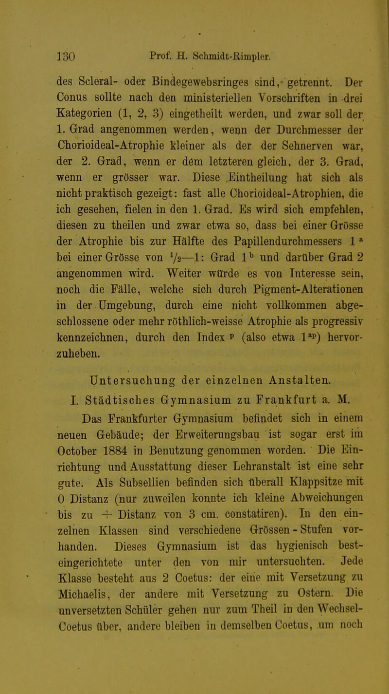 des Scleral- oder Bindegewebsringes sind,- getrennt. Der Conus sollte nach den ministeriellen Vorschriften in drei Kategorien (1, 2, 3) eingetheilt werden, und zwar soll der 1. Grad angenommen werden, wenn der Durchmesser der Chorioideal-Atrophie kleiner als der der Sehnerven war, der 2. Grad, wenn er dem letzteren gleich, der 3. Grad, wenn er grösser war. Diese .Eintheilung hat sich als nicht praktisch gezeigt: fast alle Chorioideal-Atrophien, die ich gesehen, fielen in den 1. Grad. Es wird sich empfehlen, diesen zu theilen und zwar etwa so, dass bei einer Grösse der Atrophie bis zur Hälfte des Papillendurchmessers 1a bei einer Grösse von V2—1: Grad 1b und darüber Grad 2 angenommen wird. Weiter würde es von Interesse sein, noch die Fälle, welche sich durch Pigment-Alterationen in der Umgebung, durch eine nicht vollkommen abge- schlossene oder mehr röthlich-weisse Atrophie als progressiv kennzeichnen, durch den Index p (also etwa 1sp) hervor- zuheben. Untersuchung der einzelnen Anstalten. I. Städtisches Gymnasium zu Frankfurt a. M. Das Frankfurter Gymnasium befindet sich in einem neuen Gebäude; der Erweiterungsbau ist sogar erst im October 1884 in Benutzung genommen worden. Die Ein- richtung und Ausstattung dieser Lehranstalt ist eine sehr gute. Als Subsellien befinden sich überall Klappsitze mit 0 Distanz (hur zuweilen konnte ich kleine Abweichungen bis zu + Distanz von 3 cm. constatiren). In den ein- zelnen Klassen sind verschiedene Grössen - Stufen vor- handen. Dieses Gymnasium ist das hygienisch best- eingerichtete unter den von mir untersuchten. Jede Klasse besteht aus 2 Coetus: der eine mit Versetzung zu Michaelis, der andere mit Versetzung zu Ostern. Die unversetzten Schüler gehen nur zum Theil in den Wechsel- Coetus über, andere bleiben in demselben Coetus, um noch