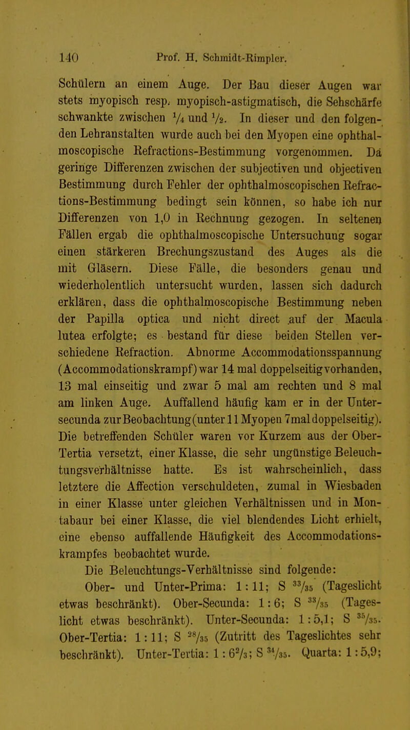 Schülern an einem Auge. Der Bau dieser Augen war stets myopisch resp, myopisch-astigmatisch, die Sehschärfe schwankte zwischen l/t und y3. In dieser und den folgen- den Lehranstalten wurde auch bei den Myopen eine ophthal- moscopische Refractions-Bestimmung vorgenommen. Da geringe Differenzen zwischen der subjectiven und objectiven Bestimmung durch Fehler der ophthalmoscopischen Refrac- tions-Bestimmung bedingt sein können, so habe ich nur Differenzen von 1,0 in Rechnung gezogen. In seltenen Fällen ergab die ophthalmoscopische Untersuchung sogar einen stärkeren Brechungszustand des Auges als die mit Gläsern. Diese Fälle, die besonders genau und wiederholentlich untersucht wurden, lassen sich dadurch erklären, dass die ophthalmoscopische Bestimmung neben der Papilla optica und nicht direct .auf der Macula lutea erfolgte; es bestand für diese beiden Stellen ver- schiedene Refraction. Abnorme Accommodationsspannung (Accommodationskrampf) war 14 mal doppelseitigvorhanden, 13 mal einseitig und zwar 5 mal am rechten und 8 mal am linken Auge. Auffallend häufig kam er in der Unter- secunda zur Beobachtung (unter 11 Myopen 7mal doppelseitig). Die betreffenden Schüler waren vor Kurzem aus der Ober- Tertia versetzt, einer Klasse, die sehr ungünstige Beleuch- tungsverbältnisse hatte. Es ist wahrscheinlich, dass letztere die Affection verschuldeten, zumal in Wiesbaden in einer Klasse unter gleichen Verhältnissen und in Mon- tabaur bei einer Klasse, die viel blendendes Licht erhielt, eine ebenso auffallende Häufigkeit des Accommodations- krampfes beobachtet wurde. Die Beleuchtungs-Verhältnisse sind folgeude: Ober- und Unter-Prima: 1:11; S 33/35' (Tageslicht etwas beschränkt). Ober-Secunda: 1:6; S 33/35 (Tages- licht etwas beschränkt). Unter-Secunda: 1:5,1; S 35As. Ober-Tertia: 1:11; S 2735 (Zutritt des Tageslichtes sehr beschränkt). Unter-Tertia: 1: 67s; S 3735. Quarta: 1:5,9;