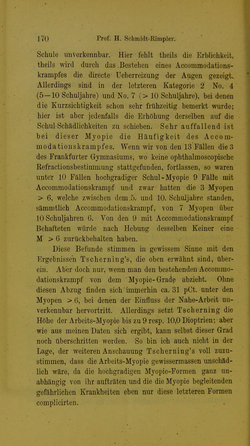 Schule unverkennbar. Hier fehlt theils die Erblichkeit, theils wird durch das . Bestehen eines Accommodations- krampfes die directe Ueberreizung der Augen gezeigt.. Allerdings sind in der letzteren Kategorie 2 No. 4 (5 — 10 Schuljahre) und No. 7 (> 10 Schuljahre), bei denen die Kurzsichtigkeit schon sehr frühzeitig bemerkt wurde; hier ist aber jedenfalls die Erhöhung derselben auf die Schul-Schädlichkeiten zu schieben. Sehr auffallend ist bei dieser Myopie die Häufigkeit des Accom- modationskrampfes. Wenn wir von den 13 Fällen die 3 des Frankfurter Gymnasiums, wo keine ophthalmoscopische Kefractionsbestimmung stattgefunden, fortlassen, so waren unter 10 Fällen hochgradiger Schul-Myopie 9 Fälle mit Accommodationskrampf und zwar hatten die 3 Myopen > 6, welche zwischen dem.5. und 10. Schuljahre standen, sämmtlich Accommodationskrampf, von 7 Myopen über 10 Schuljahren 6. Von den 9 mit Accommodationskrampf Behafteten würde nach Hebung desselben Keiner eine M > 6 zurückbehalten haben. Diese Befunde stimmen in gewissem Sinne mit den Ergebnissen Tscherning's, die oben erwähnt sind, über- ein. Aber doch nur, wenn man den bestehenden Accommo- dationskrampf von dem Myopie-Grade abzieht. Ohne diesen Abzug finden sich' immerhin ca. 31 pCt. unter den Myopen > 6, bei denen der Einfluss der Nahe-Arbeit un- verkennbar hervortritt. Allerdings setzt Tscherning die Höhe der Arbeits-Myopie bis zu 9 resp. 10,0 Dioptrien; aber wie aus meinen Daten sich ergibt, kann selbst dieser Grad noch überschritten werden. So bin ich auch nicht in der Lage, der weiteren Anschauung Tscherning's voll zuzu- stimmen, dass die Arbeits-Myopie gewissermassen unschäd- lich wäre, da die hochgradigen Myopie-Formen ganz un- abhängig von ihr aufträten und die die Myopie begleitenden gefährlichen Krankheiten eben nur diese letzteren Formen complicirten.