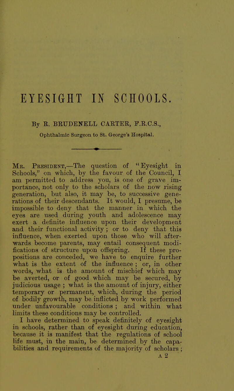 By R. BRUDENELL CARTER, F.R.C.8., Ophthalmic Surgeon to St. George's Hospital. Mr. President,—The question of Eyesight in Schools, on which, by the favour of the Council, I am permitted to address you, is one of grave im- portance, not only to the scholars of the now rising generation, but also, it may be, to successive gene- rations of their descendants. It would, I presume, be impossible to deny that the manner in which the eyes are used during youth and adolescence may exert a definite influence upon their development and their functional activity ; or to deny that this influence, when exerted upon those who will after- wards become parents, may entail consequent modi- fications of structure upon o9spring. If these pro- positions are conceded, we have to enquire further what is the extent of the influence ; or, in other words, what is the amount of mischief which may be averted, or of good which may be secured, by judicious usage ; what is the amount of injury, either temporary or permanent, which, during the period of bodily growth, may be inflicted by work performed under unfavourable conditions ; and within what limits these conditions may be controlled. I have determined to speak definitely of eyesight in schools, rather than of eyesight during education, because it is manifest that the regulations of school life must, in the main, be determined by the capa- bilities and requirements of the majority of scholars ; A 2