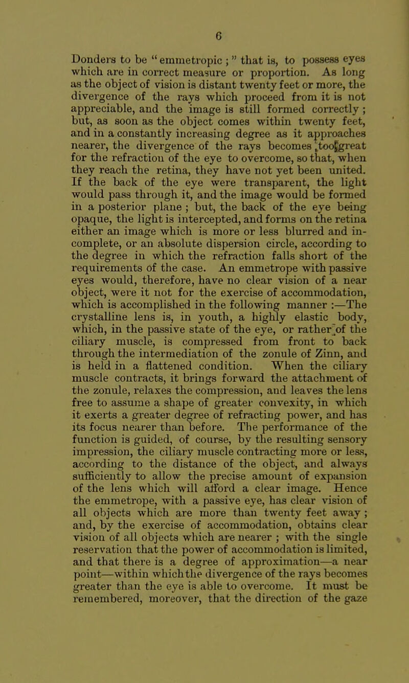 Bonders to be  emmetropic ;  that is, to possess eyes which are in correct measure or proportion. As long as the object of vision is distant twenty feet or more, the divergence of the rays which proceed from it is not appreciable, and the image is still formed correctly ; but, as soon as the object comes within twenty feet, and in a constantly increasing degree as it approaches nearer, the divergence of the rays becomes ^toofgreat for the refraction of the eye to overcome, so that, when they reach the retina, they have not yet been united. If the back of the eye were transparent, the light would pass through it, and the image would be formed in a posterior plane ; but, the back of the eye being opaque, the light is intercepted, and forms on the retina either an image which is more or less blurred and in- complete, or an absolute dispersion circle, according to the degree in which the refraction falls short of the requirements of the case. An emmetrope with passive eyes would, therefore, have no clear vision of a near object, were it not for the exercise of accommodation, which is accomplished in the following manner :—The ci'ystalline lens is, in youth, a highly elastic body, which, in the passive state of the eye, or rather]of the ciliary muscle, is compressed from front to back through the intermediation of the zonule of Zinn, and is held in a flattened condition. When the ciliary muscle contracts, it brings forward the attachment of the zonule, relaxes the compression, and leaves the lens free to assume a shape of greater convexity, in which it exerts a greater degree of refracting power, and has its focus nearer than before. The performance of the function is guided, of course, by the resulting sensory impression, the ciliary muscle contracting more or less, according to the distance of the object, and always sufficiently to allow the precise amount of expansion of the lens which will afford a clear image. Hence the emmetrope, with a passive eye, has clear vision of all objects which are more than twenty feet away ; and, by the exercise of accommodation, obtains clear vision of all objects which are nearer ; with the single reservation that the power of accommodation is limited, and that there is a degree of approximation—a near point—within which the divergence of the rays becomes greater than the eye is able to overcome. It must be remembered, moreover, that the direction of the gaze