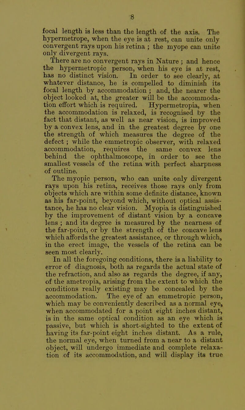 ■8 focal length ia lesa than the length of the axis. The hypermetrope, when the eye ia at reat, can unite only convergent raya upon hia retina ; the myope can unite only divergent raya. There are no convergent raya in Nature ; and hence the hypermetropic peraon, when hia eye ia at rest, haa no diatinct vision. In order to see clearly, at whatever distance, he is compelled to diminish its focal length by accommodation ; and, the nearer the object looked at, the greater will be the accommoda- tion efifort which is required. Hypermetropia, when the accommodation ia relaxed, is recognised by the fact that distant, aa well as near vision, ia improved by a convex lens, and in the greatest degree by one the strength of which measures the degree of the defect; while the emmetropic observer, with relaxed accommodation, requires the same convex lens behind the ophthalmoscope, in order to see the smallest vessels of the retina with perfect sharpness of outline. The myopic person, who can unite only divergent raya upon hia retina, receivea those raya only from objecta which are within some definite distance, known aa hia far-point, beyond which, without optical assis- tance, he has no clear vision. Myopia is distinguished by the improvement of distant vision by a concave lens ; and its degree ia measured by the nearness of the far-point, or by the strength of the concave lena which affords the greatest assistance, or through which, in the erect image, the vessels of the retina can be seen most clearly. In all the foregoing conditions, there is a liability to error of diagnosis, both as regards the actual state of the refraction, and also as regards the degree, if any, of the ametropia, arising from the extent to which the conditions really existing may be concealed by the accommodation. The eye of an emmetropic person, which may be conveniently described as a normal eye, when accommodated for a point eight inches distant, is in the same optical condition as an eye which ia passive, but which is short-sighted to the extent of having its far-point eight inches distant. As a rule, the normal eye, when turned from a near to a distant object, will undergo immediate and complete relaxa- tion of its accommodation, and will display its true