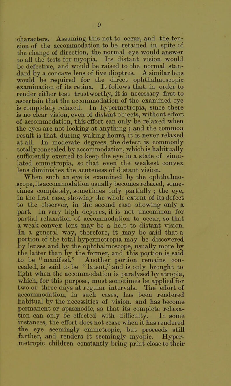 characters. Assuming this not to occur, and the ten- sion of the accommodation to be retained in spite of the change of direction, the normal eye would answer to all the tests for myopia. Its distant vision would be defective, and would be raised to the normal stan- dard by a concave lens of five dioptres. A similar lens would be required for the direct ophthalmoscopic examination of its retina. It follows that, in order to render either test trustworthy, it is necessary first to ascertain that the accommodation of the examined eye is completely relaxed. In hypermeti'opia, since there is no clear vision, even of distant objects, without effort of accommodation, this effort can only be relaxed when the eyes are not looking at anything ; and the common result is that, during waking hours, it is never relaxed at all. In moderate degrees, the defect is commonly totally concealed by accommodation, which is habitually sufficiently exerted to keep the eye in a state of simu- lated emmetropia, so that even the weakest convex lens diminishes the acuteuess of distant vision. When such an eye is examined by the ophthalmo- scope, itsaccommodation usually becomes relaxed, some- times completely, sometimes only partially ; the eye, in the first case, showing the whole extent of its defect to the observer, in the second case showing only a part. In very high degrees, it is not uncommon for partial relaxation of accommodation to occur, so that a weak convex lens may be a help to distant vision. In a general way, therefore, it may be said that a portion of the total hypermetropia may be discovered by lenses and by the ophthalmoscope, usually more by the latter than by the former, and this portion is said to be  manifest. Another portion remains con- cealed, is said to be  latent, and is only brought to light when the accommodation is paralysed by atropia, which, for this purpose, must sometimes be applied for two or three days at regular intervals. The effort of accommodation, in such cases, has been rendered habitual by the necessities of vision, and has become permanent or spasmodic, so that its complete relaxa- tion can only be effected with difficulty. In some instances, the effort does not cease when it has rendered the eye seemingly emmetropic, but proceeds still farther, and renders it seemingly myopic. Hyper- metropic children constantly bring print close to their