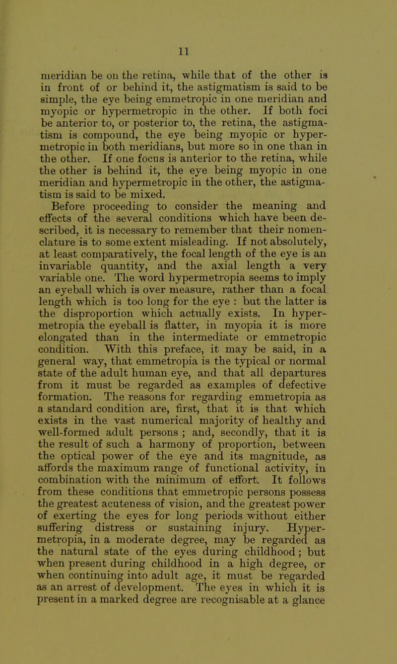 meridian be on the retina, while that of the other is in front of or behind it, the astigmatism is said to be simple, the eye being emmetropic in one meridian and myopic or hypermetropic in the other. If both foci be anterior to, or posterior to, the retina, the astigma- tism is compound, the eye being myopic or hyper- metropic in both meridians, but more so in one than in the other. If one focus is anterior to the retina, while the other is behind it, the eye being myopic in one meridian and hypermetropic in the other, the astigma- tism is said to be mixed. Before proceeding to consider the meaning and eifects of the several conditions which have been de- scribed, it is necessary to remember that their nomen- clature is to some extent misleading. If not absolutely, at least comparatively, the focal length of the eye is an invariable quantity, and the axial length a very variable one. The word hypermetropia seems to imply an eyeball which is over measure, rather than a focal length which is too long for the eye : but the latter is the disproportion which actiially exists. In hyper- metropia the eyeball is flatter, in myopia it is more elongated than in the intermediate or emmetropic condition. With this preface, it may be said, in a general way, that emmetropia is the typical or normal state of the adult human eye, and that all departures from it must be regarded as examples of defective formation. The reasons for regarding emmetropia as a standard condition are, first, that it is that which exists in the vast numerical majority of healthy and well-formed adult persons ; and, secondly, that it is the result of such a harmony of proportion, between the optical power of the eye and its magnitude, as affords the maximum range of functional activity, in combination with the minimum of effort. It follows from these conditions that emmetropic persons possess the greatest acuteness of vision, and the greatest power of exerting the eyes for long periods without either suffering distress or sustaining injury. Hyper- metropia, in a moderate degree, may be regarded as the natural state of the eyes during childhood; but when present during childhood in a high degree, or when continuing into adult age, it must be regarded as an arrest of development. The eyes in which it is present in a marked degree are recognisable at a glance