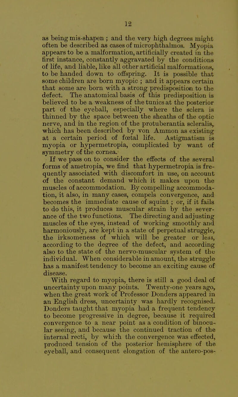 as being mis-shapen ; and the very higli degrees might often be described as cases of microphthalmos. Myopia appears to be a malformation, artificially created in the first instance, constantly aggravated by the conditions of life, and liable, like all other artificial malformations, to be handed down to ofi'spring. It is possible that some children are born myopic ; and it appears certain that some are born with a strong predisposition to the defect. The anatomical basis of this predisposition is believed to be a weakness of the tunics at the posterior part of the eyeball, especially where the sclera is thinned by the space between the sheaths of the optic nerve, and in the region of the protuberantia scleralis, which has been described by von Ammon as existing at a certain period of foetal life. Astigmatism is myopia or hypermetropia, complicated by want of symmetry of the cornea. If we pass on to consider the effects of the several forms of ametropia, we find that hypennetropia is fre- quently associated with discomfort in use, on account of the constant demand which it makes upon the muscles of accommodation. By compelling accommoda- tion, it also, in many cases, compels convergence, and becomes the immediate cause of squint ; or, if it fails to do this, it produces muscular strain by the sever- ance of the two functions. The directing and adjusting muscles of the eyes, instead of working smoothly and harmoniously, are kept in a state of perpetual struggle, the ii-ksomeness of which will be greater or lea, according to the degree of the defect, and according also to the state of the nervo-muscular system of the individual. When considerable in amount, the struggle has a manifest tendency to become an exciting cause of disease. With regard to myopia, there is still a good deal of uncertainty upon many points. Twenty-one years ago, when the great work of Professor Bonders appeared in an English dress, uncertainty was hardly recognised. Bonders taught that myopia had a frequent tendency to become progressive in degree, because it required convergence to a near point as a condition of binocu- lar seeing, and because the continued traction of the internal recti, by whiih tlie convergence was effected, produced tension of the posterior hemisphere of the eyeball, and consequent elongation of the antero-pos-