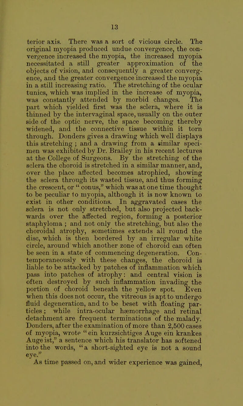 terior axis. There was a sort of vicious circle. The original myopia produced undue convergence, the con- vergence increased the myopia, the increased myopia necessitated a still greater approximation of the objects of vision, and consequently a greater converg- ence, and the greater convergence increased the myopia in a still increasing ratio. The stretching of the ocular tunics, which was implied in the increase of myopia, was constantly attended by morbid changes. The part which yielded first was the sclera, where it is thinned by the intervaginal space, usually on the outer side of the optic nerve, the space becoming thereby widened, and the connective tissue within it torn through. Bonders gives a drawing which well displays this stretching ; and a drawing from a similar speci- men was exhibited by Dr. Brailey in his recent lectures at the College of Surgeons. By the stretching of the sclera the choroid is stretched in a similar manner, and, over the place affected becomes atrophied, showing the sclera through its wasted tissue, and thus forming the crescent, or  conua, which was at one time thought to be pecuHar 1 o myopia, although it is now known to exist in other conditions. In aggravated cases the sclera is not only stretched, but also projected back- wards over the aff'ected region, forming a posterior staphyloma ; and not only the stretching, but also the choroidal atrophy, sometimes extends all round the disc, which is then bordered by an irregular white circle, around which another zone of choroid can often be seen in a state of commencing degeneration. Con- temporaneously with these changes, the choroid is liable to be attacked by patches of inflammation which pass into patches of atrophy: and central vision is often destroyed by such inflammation invading the portion of choroid beneath the yellow spot. Even when this does not occur, the vitreous is apt to undergo fluid degeneration, and to be beset with floating par- ticles ; while intra-ocular haemorrhage and retinal detachment are frequent terminations of the malady. Bonders, after the examination of more than 2,500 cases of myopia, wrote  ein kurzsichtiges Auge ein krankes Auge ist, a sentence which his translator has softened into the words, a short-sighted eye is not a sound eye. As time passed on, and wider experience was gained,