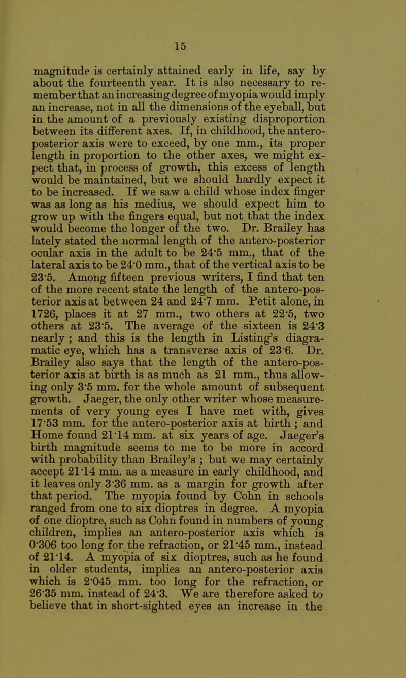 magnitude is certainly attained early in life, say by about the fourteenth year. It is also necessary to re- member that an increasing degree of myopia would imply an increase, not in all the dimensions of the eyeball, but in the amount of a previously existing disproportion between its different axes. If, in childhood, the antero- posterior axis were to exceed, by one mm., its proper length in proportion to the other axes, we might ex- pect that, in process of growth, this excess of length would be maintained, but we should hardly expect it to be increased. If we saw a child whose index finger was as long as his medius, we should expect him to grow up with the fingers equal, but not that the index would become the longer of the two. Dr. Brailey has lately stated the normal length of the antero-posterior ocular axis in the adult to be 245 mm., that of the lateral axis to be 240 mm., that of the vertical axis to be 235. Among fifteen previous writers, I find that ten of the more recent state the length of the antero-pos- terior axis at between 24 and 24'7 mm. Petit alone, in 1726, places it at 27 mm., two others at 22*5, two others at 235. The average of the sixteen is 24'3 nearly ; and this is the length in Listing's diagra- matic eye, which has a transverse axis of 236. Dr. Brailey also says that the length of the antero-pos- terior axis at birth is as much as 21 mm., thus allow- ing only 3'5 mm. for the whole amount of subsequent growth. Jaeger, the only other writer whose measure- ments of very young eyes I have met with, gives 17 53 mm. for the antero-posterior axis at birth ; and Home found 21 14 mm. at six years of age. Jaeger's birth magnitude seems to me to be more in accord with probability than Brailey's ; but we may certainly accept 21'14 mm. as a measure in early childhood, and it leaves only 336 mm. as a margin for growth after that period. The myopia found by Cohn in schools ranged from one to six dioptres in degree. A myopia of one dioptre, such as Cohn found in numbers of young children, implies an antero-posterior axis which is 0306 too long for the refraction, or 21'45 mm., instead of 21 14. A myopia of six dioptres, such as he found in older students, implies an antero-posterior axis which is 2045 mm. too long for the refraction, or 2635 mm. instead of 24'3. We are therefore asked to believe that in short-sighted eyes an increase in the