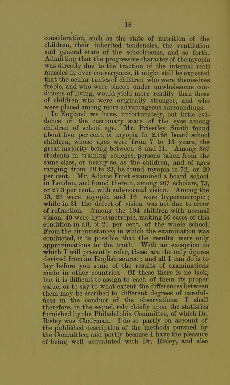 consideration, such as the state of nutrition of the children, their inherited tendencies, the ventil:ition and general state of the schoolrooms, and so forth. Admitting that the progressive character of the myopia was directly due to the traction of the internal recti ihuscles in over convergence, it might still be expected that the ocular tunics of children who were themselves feeble, and who were placed under unwholesome con- ditions of living, would yield more readily than those of children who were originally stronger, and who were placed among more advantageous surroundings. In England we have, unfortimately, but little evi- dence of the customary state of the eyes among children of school age. Mr. Priestley Smith found about five per cent, of myopia m 2,158 board school children, whose ages were from 7 to 13 years, the great majority being between 8 and 11. Among 357 students in training colleges, persons taken from the same class, or nearly so, as the children, and of ages ranging from 18 to 23, he found myopia in 72, or 20 per cent. Mr. Adams Frost examined a board school in London, and found therein, among 267 scholars, 73, or 27'3 per cent., with sub-normal vision. Among the 73, 26 were myopic, and 16 were hypermetropic; while in 31 the defect of vision was not due to error of refraction. Among the 194 children with normal vision, 40 were hypermetropic, making 56 cases of this condition in all, or 21 per cent, of the whole school.' From the circumstances in which the examination was conducted, it is possible that the results were only approximations to the truth. With an exception to which I wiU presently refer, these are the only figures derived from an English source ; and all I can do is to lay before you some of the results of examinations made in other countries. Of these there is no lack, but it is difficult to assign to each of them its proper value, or to say to what extent the differences between them may be ascribed to different degrees of careful- fiess in the conduct of the observations. I shall therefore, in the sequel, rely chiefly upon the statistics furnished by the Philadelphia Committee, of which Dr. Risley was Chairman. I do so partly on account of the published description of the methods pursued by the Committee, and partly because I have the pleasure of being well acquainted with Dr. Risley, and also